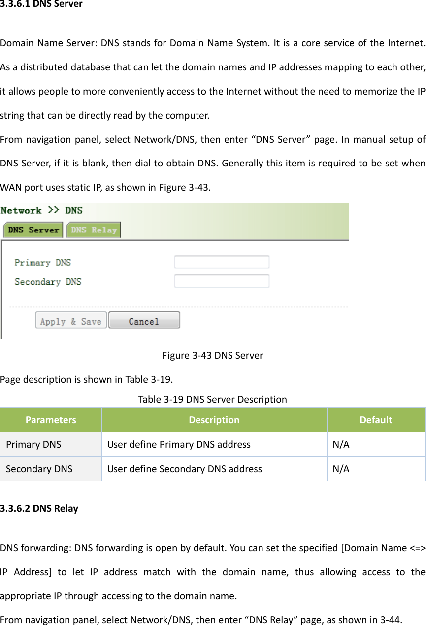 3.3.6.1DNSServerDomainNameServer:DNSstandsforDomainNameSystem.ItisacoreserviceoftheInternet.AsadistributeddatabasethatcanletthedomainnamesandIPaddressesmappingtoeachother,itallowspeopletomoreconvenientlyaccesstotheInternetwithouttheneedtomemorizetheIPstringthatcanbedirectlyreadbythecomputer.Fromnavigationpanel,selectNetwork/DNS,thenenter&ldquo;DNSServer&rdquo;page.InmanualsetupofDNSServer,ifitisblank,thendialtoobtainDNS.GenerallythisitemisrequiredtobesetwhenWANportusesstaticIP,asshowninFigure3‐43.Figure3‐43DNSServerPagedescriptionisshowninTable3‐19.Table3‐19DNSServerDescriptionParametersDescriptionDefaultPrimaryDNSUserdefinePrimaryDNSaddress N/ASecondaryDNSUserdefineSecondaryDNSaddressN/A3.3.6.2DNSRelayDNSforwarding:DNSforwardingisopenbydefault.Youcansetthespecified[DomainName<=>IPAddress]toletIPaddressmatchwiththedomainname,thusallowingaccesstotheappropriateIPthroughaccessingtothedomainname.Fromnavigationpanel,selectNetwork/DNS,thenenter&ldquo;DNSRelay&rdquo;page,asshownin3‐44.