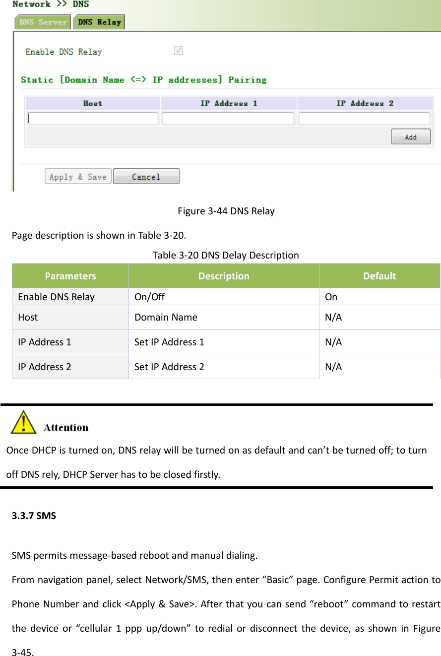 Figure3‐44DNSRelayPagedescriptionisshowninTable3‐20.Table3‐20DNSDelayDescriptionParametersDescriptionDefaultEnableDNSRelay On/OffOnHostDomainNameN/AIPAddress1SetIPAddress1N/AIPAddress2SetIPAddress2N/AOnceDHCPisturnedon,DNSrelaywillbeturnedonasdefaultandcan&rsquo;tbeturnedoff;toturnoffDNSrely,DHCPServerhastobeclosedfirstly.3.3.7SMSSMSpermitsmessage‐basedrebootandmanualdialing.Fromnavigationpanel,selectNetwork/SMS,thenenter&ldquo;Basic&rdquo;page.ConfigurePermitactiontoPhoneNumberandclick<Apply&amp;Save>.Afterthatyoucansend&ldquo;reboot&rdquo;commandtorestartthedeviceor&ldquo;cellular1pppup/down&rdquo;toredialordisconnectthedevice,asshowninFigure3‐45.