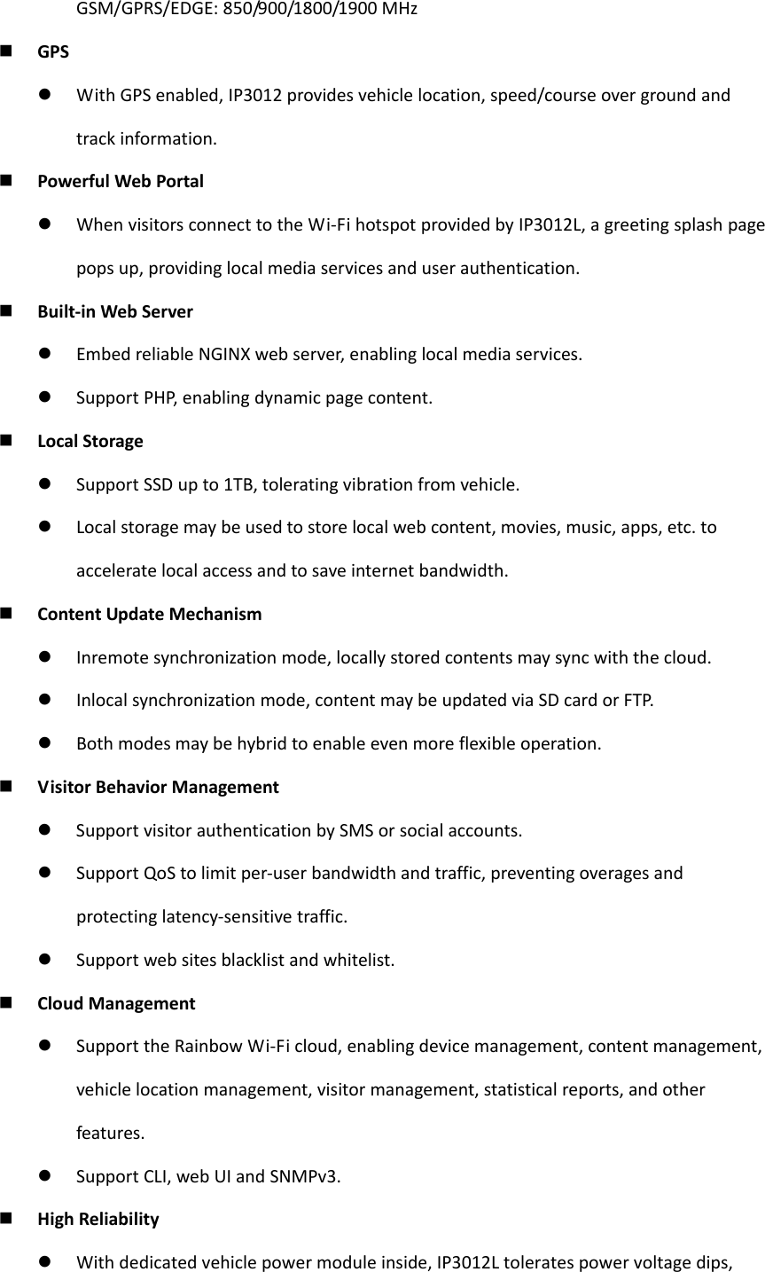 GSM/GPRS/EDGE:850/900/1800/1900MHz GPS WithGPSenabled,IP3012providesvehiclelocation,speed/courseovergroundandtrackinformation. PowerfulWebPortal WhenvisitorsconnecttotheWi‐FihotspotprovidedbyIP3012L,agreetingsplashpagepopsup,providinglocalmediaservicesanduserauthentication. Built‐inWebServer EmbedreliableNGINXwebserver,enablinglocalmediaservices. SupportPHP,enablingdynamicpagecontent. LocalStorage SupportSSDupto1TB,toleratingvibrationfromvehicle. Localstoragemaybeusedtostorelocalwebcontent,movies,music,apps,etc.toacceleratelocalaccessandtosaveinternetbandwidth. ContentUpdateMechanism Inremotesynchronizationmode,locallystoredcontentsmaysyncwiththecloud. Inlocalsynchronizationmode,contentmaybeupdatedviaSDcardorFTP. Bothmodesmaybehybridtoenableevenmoreflexibleoperation. VisitorBehaviorManagement SupportvisitorauthenticationbySMSorsocialaccounts. SupportQoStolimitper‐userbandwidthandtraffic,preventingoveragesandprotectinglatency‐sensitivetraffic. Supportwebsitesblacklistandwhitelist. CloudManagement SupporttheRainbowWi‐Ficloud,enablingdevicemanagement,contentmanagement,vehiclelocationmanagement,visitormanagement,statisticalreports,andotherfeatures. SupportCLI,webUIandSNMPv3. HighReliability Withdedicatedvehiclepowermoduleinside,IP3012Ltoleratespowervoltagedips,