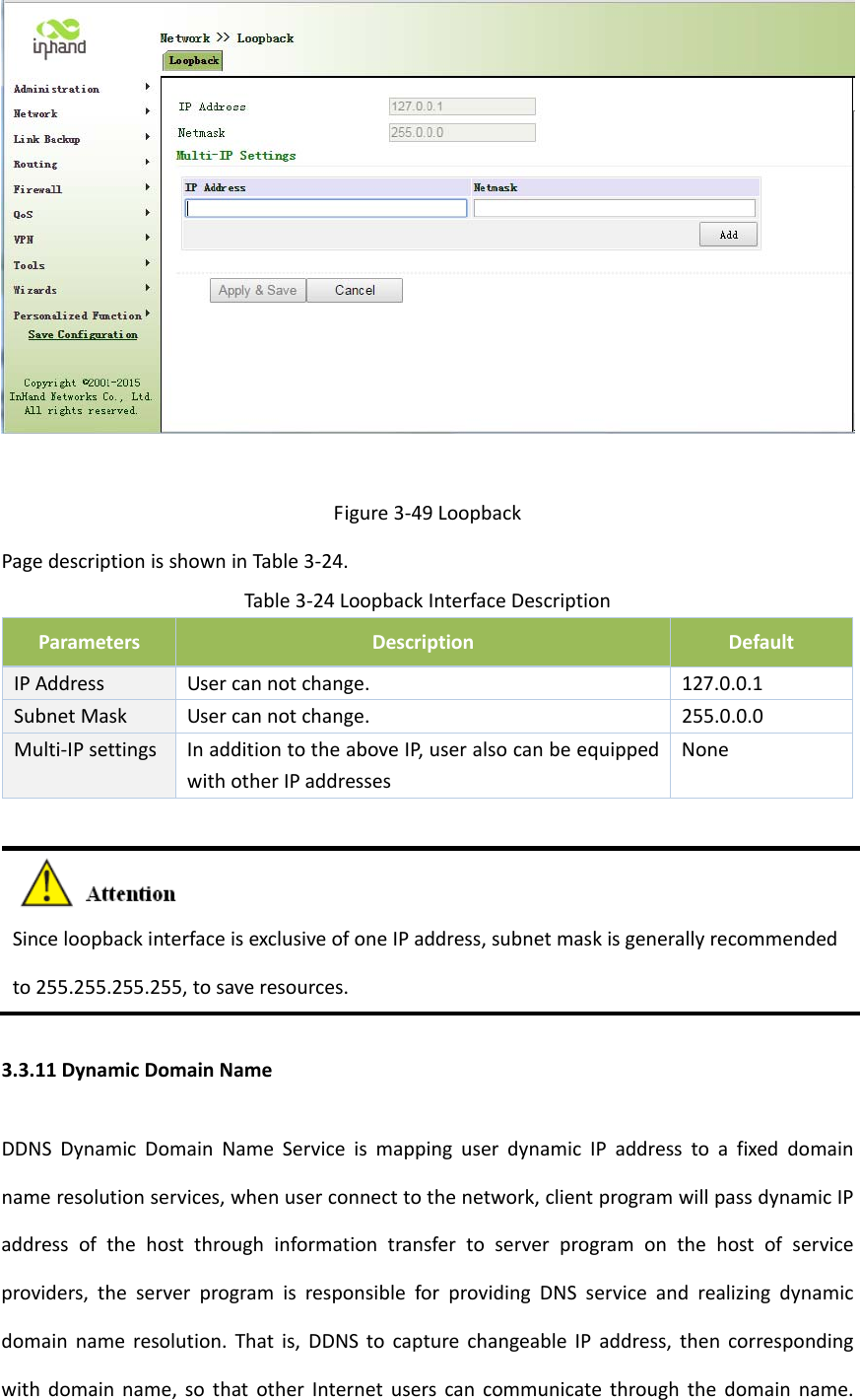 Figure3‐49LoopbackPagedescriptionisshowninTable3‐24.Table3‐24LoopbackInterfaceDescriptionParametersDescriptionDefaultIPAddressUsercannotchange.127.0.0.1SubnetMaskUsercannotchange.255.0.0.0Multi‐IPsettingsInadditiontotheaboveIP,useralsocanbeequippedwithotherIPaddressesNoneSinceloopbackinterfaceisexclusiveofoneIPaddress,subnetmaskisgenerallyrecommendedto255.255.255.255,tosaveresources.3.3.11DynamicDomainNameDDNSDynamicDomainNameServiceismappinguserdynamicIPaddresstoafixeddomainnameresolutionservices,whenuserconnecttothenetwork,clientprogramwillpassdynamicIPaddressofthehostthroughinformationtransfertoserverprogramonthehostofserviceproviders,theserverprogramisresponsibleforprovidingDNSserviceandrealizingdynamicdomainnameresolution.Thatis,DDNStocapturechangeableIPaddress,thencorrespondingwithdomainname,sothatotherInternetuserscancommunicatethroughthedomainname.