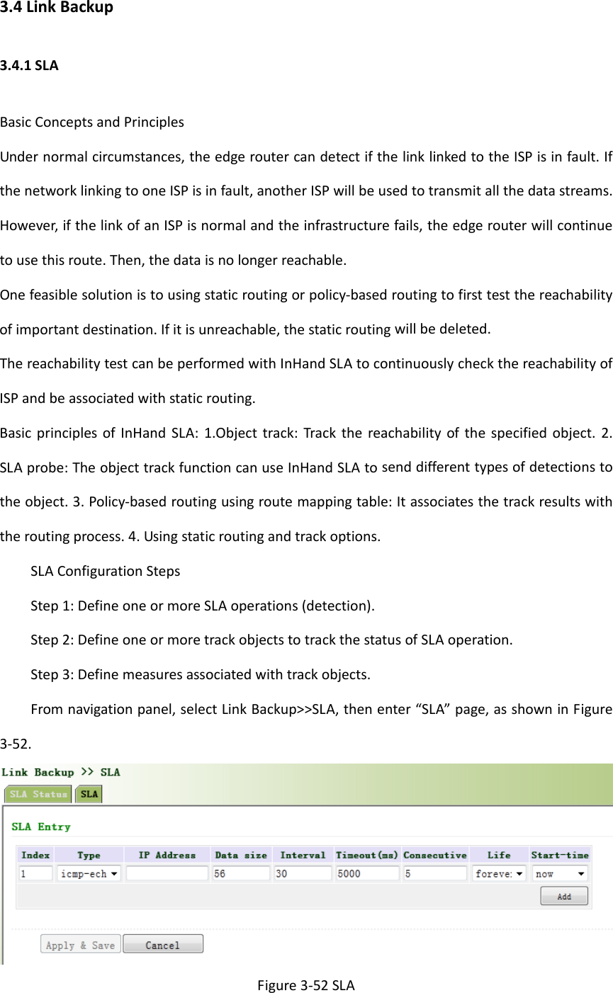 3.4LinkBackup3.4.1SLABasicConceptsandPrinciplesUndernormalcircumstances,theedgeroutercandetectifthelinklinkedtotheISPisinfault.IfthenetworklinkingtooneISPisinfault,anotherISPwillbeusedtotransmitallthedatastreams.However,ifthelinkofanISPisnormalandtheinfrastructurefails,theedgerouterwillcontinuetousethisroute.Then,thedataisnolongerreachable.Onefeasiblesolutionistousingstaticroutingorpolicy‐basedroutingtofirsttestthereachabilityofimportantdestination.Ifitisunreachable,thestaticroutingwillbedeleted.ThereachabilitytestcanbeperformedwithInHandSLAtocontinuouslycheckthereachabilityofISPandbeassociatedwithstaticrouting.BasicprinciplesofInHandSLA:1.Objecttrack:Trackthereachabilityofthespecifiedobject.2.SLAprobe:TheobjecttrackfunctioncanuseInHandSLAtosenddifferenttypesofdetectionstotheobject.3.Policy‐basedroutingusingroutemappingtable:Itassociatesthetrackresultswiththeroutingprocess.4.Usingstaticroutingandtrackoptions.SLAConfigurationStepsStep1:DefineoneormoreSLAoperations(detection).Step2:DefineoneormoretrackobjectstotrackthestatusofSLAoperation.Step3:Definemeasuresassociatedwithtrackobjects.Fromnavigationpanel,selectLinkBackup>>SLA,thenenter&ldquo;SLA&rdquo;page,asshowninFigure3‐52.Figure3‐52SLA