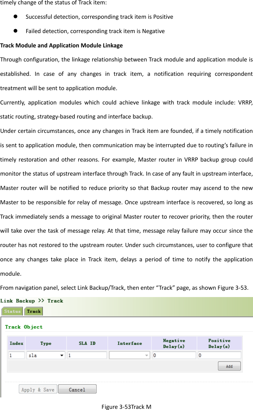 timelychangeofthestatusofTrackitem: Successfuldetection,correspondingtrackitemisPositive Faileddetection,correspondingtrackitemisNegativeTrackModuleandApplicationModuleLinkageThroughconfiguration,thelinkagerelationshipbetweenTrackmoduleandapplicationmoduleisestablished.Incaseofanychangesintrackitem,anotificationrequiringcorrespondenttreatmentwillbesenttoapplicationmodule.Currently,applicationmoduleswhichcouldachievelinkagewithtrackmoduleinclude:VRRP,staticrouting,strategy‐basedroutingandinterfacebackup.Undercertaincircumstances,onceanychangesinTrackitemarefounded,ifatimelynotificationissenttoapplicationmodule,thencommunicationmaybeinterruptedduetorouting&rsquo;sfailureintimelyrestorationandotherreasons.Forexample,MasterrouterinVRRPbackupgroupcouldmonitorthestatusofupstreaminterfacethroughTrack.Incaseofanyfaultinupstreaminterface,MasterrouterwillbenotifiedtoreduceprioritysothatBackuproutermayascendtothenewMastertoberesponsibleforrelayofmessage.Onceupstreaminterfaceisrecovered,solongasTrackimmediatelysendsamessagetooriginalMasterroutertorecoverpriority,thentherouterwilltakeoverthetaskofmessagerelay.Atthattime,messagerelayfailuremayoccursincetherouterhasnotrestoredtotheupstreamrouter.Undersuchcircumstances,usertoconfigurethatonceanychangestakeplaceinTrackitem,delaysaperiodoftimetonotifytheapplicationmodule.Fromnavigationpanel,selectLinkBackup/Track,thenenter&ldquo;Track&rdquo;page,asshownFigure3‐53.Figure3‐53TrackM