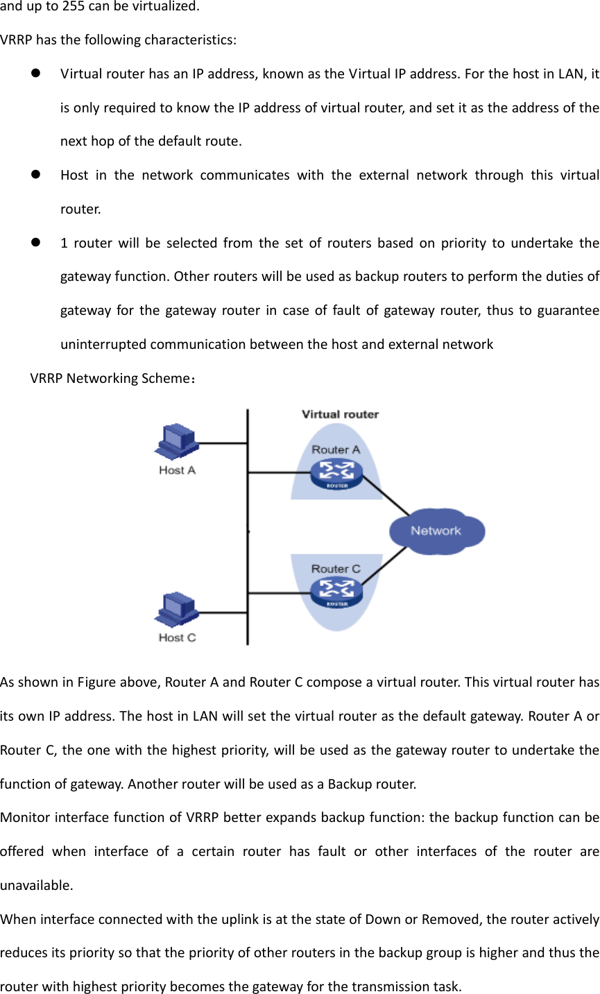andupto255canbevirtualized.VRRPhasthefollowingcharacteristics: VirtualrouterhasanIPaddress,knownastheVirtualIPaddress.ForthehostinLAN,itisonlyrequiredtoknowtheIPaddressofvirtualrouter,andsetitastheaddressofthenexthopofthedefaultroute. Hostinthenetworkcommunicateswiththeexternalnetworkthroughthisvirtualrouter. 1routerwillbeselectedfromthesetofroutersbasedonprioritytoundertakethegatewayfunction.Otherrouterswillbeusedasbackuprouterstoperformthedutiesofgatewayforthegatewayrouterincaseoffaultofgatewayrouter,thustoguaranteeuninterruptedcommunicationbetweenthehostandexternalnetworkVRRPNetworkingScheme：AsshowninFigureabove,RouterAandRouterCcomposeavirtualrouter.ThisvirtualrouterhasitsownIPaddress.ThehostinLANwillsetthevirtualrouterasthedefaultgateway.RouterAorRouterC,theonewiththehighestpriority,willbeusedasthegatewayroutertoundertakethefunctionofgateway.AnotherrouterwillbeusedasaBackuprouter.MonitorinterfacefunctionofVRRPbetterexpandsbackupfunction:thebackupfunctioncanbeofferedwheninterfaceofacertainrouterhasfaultorotherinterfacesoftherouterareunavailable.WheninterfaceconnectedwiththeuplinkisatthestateofDownorRemoved,therouteractivelyreducesitsprioritysothatthepriorityofotherroutersinthebackupgroupishigherandthustherouterwithhighestprioritybecomesthegatewayforthetransmissiontask.