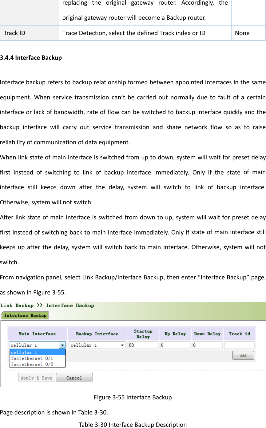 replacingtheoriginalgatewayrouter.Accordingly,theoriginalgatewayrouterwillbecomeaBackuprouter.TrackIDTraceDetection,selectthedefinedTrackindexorID None3.4.4InterfaceBackupInterfacebackupreferstobackuprelationshipformedbetweenappointedinterfacesinthesameequipment.Whenservicetransmissioncan&rsquo;tbecarriedoutnormallyduetofaultofacertaininterfaceorlackofbandwidth,rateofflowcanbeswitchedtobackupinterfacequicklyandthebackupinterfacewillcarryoutservicetransmissionandsharenetworkflowsoastoraisereliabilityofcommunicationofdataequipment.Whenlinkstateofmaininterfaceisswitchedfromuptodown,systemwillwaitforpresetdelayfirstinsteadofswitchingtolinkofbackupinterfaceimmediately.Onlyifthestateofmaininterfacestillkeepsdownafterthedelay,systemwillswitchtolinkofbackupinterface.Otherwise,systemwillnotswitch.Afterlinkstateofmaininterfaceisswitchedfromdowntoup,systemwillwaitforpresetdelayfirstinsteadofswitchingbacktomaininterfaceimmediately.Onlyifstateofmaininterfacestillkeepsupafterthedelay,systemwillswitchbacktomaininterface.Otherwise,systemwillnotswitch.Fromnavigationpanel,selectLinkBackup/InterfaceBackup,thenenter&ldquo;InterfaceBackup&rdquo;page,asshowninFigure3‐55.Figure3‐55InterfaceBackupPagedescriptionisshowninTable3‐30.Table3‐30InterfaceBackupDescription