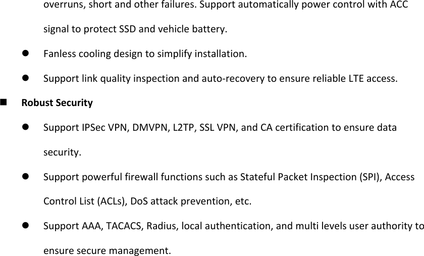 overruns,shortandotherfailures.SupportautomaticallypowercontrolwithACCsignaltoprotectSSDandvehiclebattery. Fanlesscoolingdesigntosimplifyinstallation. Supportlinkqualityinspectionandauto‐recoverytoensurereliableLTEaccess. RobustSecurity SupportIPSecVPN,DMVPN,L2TP,SSLVPN,andCAcertificationtoensuredatasecurity. SupportpowerfulfirewallfunctionssuchasStatefulPacketInspection(SPI),AccessControlList(ACLs),DoSattackprevention,etc. SupportAAA,TACACS,Radius,localauthentication,andmultilevelsuserauthoritytoensuresecuremanagement.