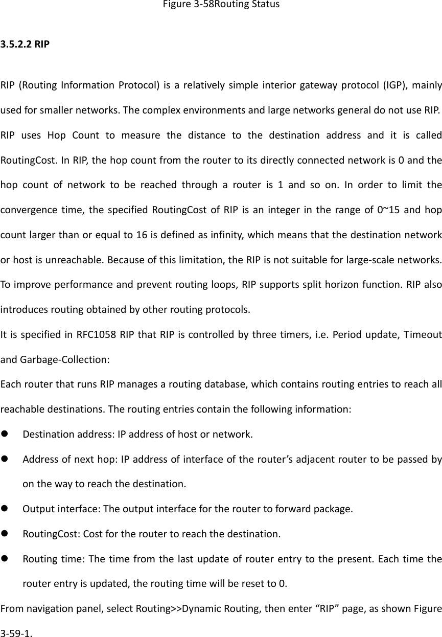 Figure3‐58RoutingStatus3.5.2.2RIPRIP(RoutingInformationProtocol)isarelativelysimpleinteriorgatewayprotocol(IGP),mainlyusedforsmallernetworks.ThecomplexenvironmentsandlargenetworksgeneraldonotuseRIP.RIPusesHopCounttomeasurethedistancetothedestinationaddressanditiscalledRoutingCost.InRIP,thehopcountfromtheroutertoitsdirectlyconnectednetworkis0andthehopcountofnetworktobereachedthrougharouteris1andsoon.Inordertolimittheconvergencetime,thespecifiedRoutingCostofRIPisanintegerintherangeof0~15andhopcountlargerthanorequalto16isdefinedasinfinity,whichmeansthatthedestinationnetworkorhostisunreachable.Becauseofthislimitation,theRIPisnotsuitableforlarge‐scalenetworks.Toimproveperformanceandpreventroutingloops,RIPsupportssplithorizonfunction.RIPalsointroducesroutingobtainedbyotherroutingprotocols.ItisspecifiedinRFC1058RIPthatRIPiscontrolledbythreetimers,i.e.Periodupdate,TimeoutandGarbage‐Collection:EachrouterthatrunsRIPmanagesaroutingdatabase,whichcontainsroutingentriestoreachallreachabledestinations.Theroutingentriescontainthefollowinginformation: Destinationaddress:IPaddressofhostornetwork. Addressofnexthop:IPaddressofinterfaceoftherouter&rsquo;sadjacentroutertobepassedbyonthewaytoreachthedestination. Outputinterface:Theoutputinterfacefortheroutertoforwardpackage. RoutingCost:Costfortheroutertoreachthedestination. Routingtime:Thetimefromthelastupdateofrouterentrytothepresent.Eachtimetherouterentryisupdated,theroutingtimewillberesetto0.Fromnavigationpanel,selectRouting>>DynamicRouting,thenenter&ldquo;RIP&rdquo;page,asshownFigure3‐59‐1.