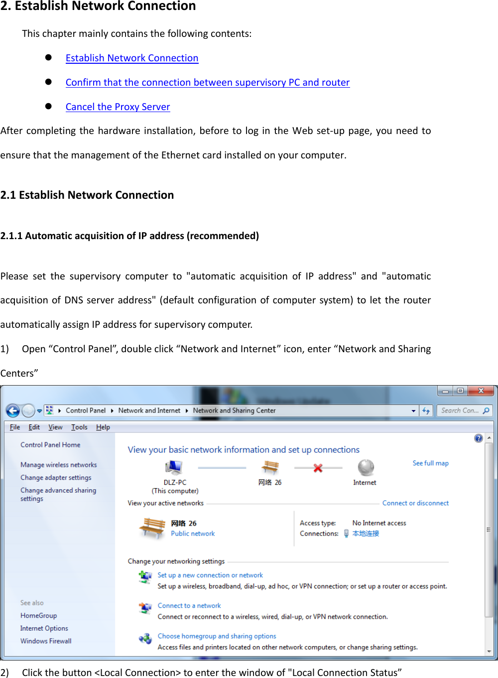 2.EstablishNetworkConnectionThischaptermainlycontainsthefollowingcontents: EstablishNetworkConnection ConfirmthattheconnectionbetweensupervisoryPCandrouter CanceltheProxyServerAftercompletingthehardwareinstallation,beforetologintheWebset‐uppage,youneedtoensurethatthemanagementoftheEthernetcardinstalledonyourcomputer.2.1EstablishNetworkConnection2.1.1AutomaticacquisitionofIPaddress(recommended)Pleasesetthesupervisorycomputerto"automaticacquisitionofIPaddress"and"automaticacquisitionofDNSserveraddress"(defaultconfigurationofcomputersystem)tolettherouterautomaticallyassignIPaddressforsupervisorycomputer.1)Open&ldquo;ControlPanel&rdquo;,doubleclick&ldquo;NetworkandInternet&rdquo;icon,enter&ldquo;NetworkandSharingCenters&rdquo;2)Clickthebutton<LocalConnection>toenterthewindowof"LocalConnectionStatus&rdquo;