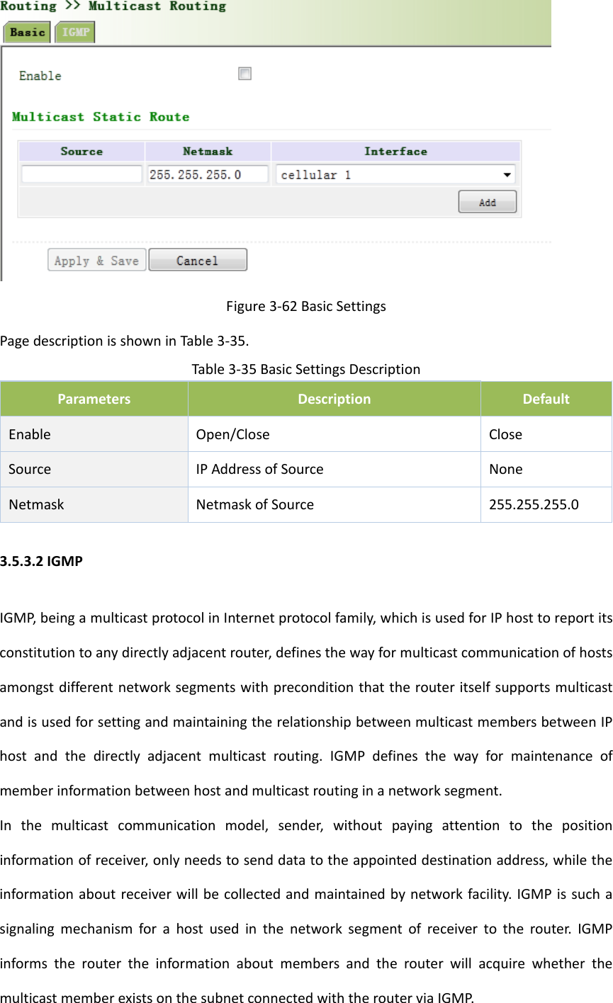 Figure3‐62BasicSettingsPagedescriptionisshowninTable3‐35.Table3‐35BasicSettingsDescriptionParametersDescriptionDefaultEnableOpen/CloseCloseSourceIPAddressofSource NoneNetmask NetmaskofSource 255.255.255.03.5.3.2IGMPIGMP,beingamulticastprotocolinInternetprotocolfamily,whichisusedforIPhosttoreportitsconstitutiontoanydirectlyadjacentrouter,definesthewayformulticastcommunicationofhostsamongstdifferentnetworksegmentswithpreconditionthattherouteritselfsupportsmulticastandisusedforsettingandmaintainingtherelationshipbetweenmulticastmembersbetweenIPhostandthedirectlyadjacentmulticastrouting.IGMPdefinesthewayformaintenanceofmemberinformationbetweenhostandmulticastroutinginanetworksegment.Inthemulticastcommunicationmodel,sender,withoutpayingattentiontothepositioninformationofreceiver,onlyneedstosenddatatotheappointeddestinationaddress,whiletheinformationaboutreceiverwillbecollectedandmaintainedbynetworkfacility.IGMPissuchasignalingmechanismforahostusedinthenetworksegmentofreceivertotherouter.IGMPinformstheroutertheinformationaboutmembersandtherouterwillacquirewhetherthemulticastmemberexistsonthesubnetconnectedwiththerouterviaIGMP.