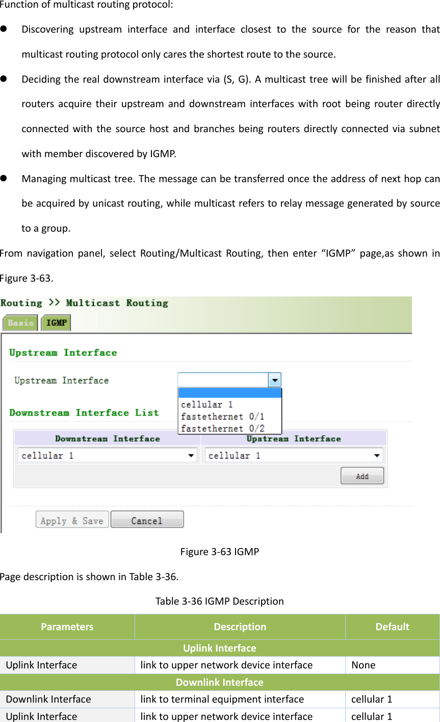Functionofmulticastroutingprotocol: Discoveringupstreaminterfaceandinterfaceclosesttothesourceforthereasonthatmulticastroutingprotocolonlycarestheshortestroutetothesource. Decidingtherealdownstreaminterfacevia(S,G).AmulticasttreewillbefinishedafterallroutersacquiretheirupstreamanddownstreaminterfaceswithrootbeingrouterdirectlyconnectedwiththesourcehostandbranchesbeingroutersdirectlyconnectedviasubnetwithmemberdiscoveredbyIGMP. Managingmulticasttree.Themessagecanbetransferredoncetheaddressofnexthopcanbeacquiredbyunicastrouting,whilemulticastreferstorelaymessagegeneratedbysourcetoagroup.Fromnavigationpanel,selectRouting/MulticastRouting,thenenter&ldquo;IGMP&rdquo;page,asshowninFigure3‐63.Figure3‐63IGMPPagedescriptionisshowninTable3‐36.Table3‐36IGMPDescriptionParametersDescriptionDefaultUplinkInterfaceUplinkInterfacelinktouppernetworkdeviceinterfaceNoneDownlinkInterfaceDownlinkInterfacelinktoterminalequipmentinterfacecellular1UplinkInterfacelinktouppernetworkdeviceinterfacecellular1