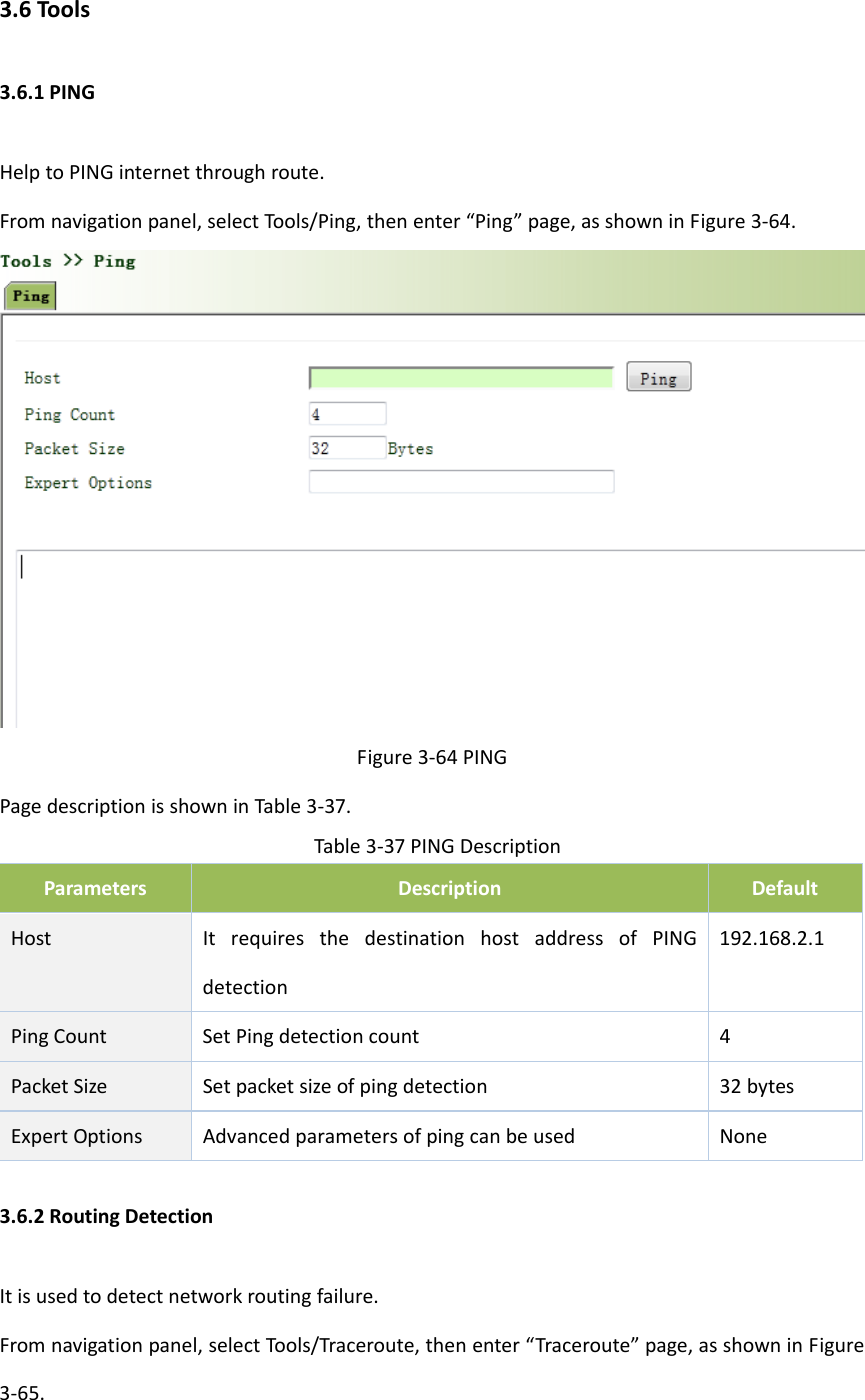 3.6Tools3.6.1PINGHelptoPINGinternetthroughroute.Fromnavigationpanel,selectTools/Ping,thenenter&ldquo;Ping&rdquo;page,asshowninFigure3‐64.Figure3‐64PINGPagedescriptionisshowninTable3‐37.Table3‐37PINGDescriptionParametersDescriptionDefaultHostItrequiresthedestinationhostaddressofPINGdetection192.168.2.1PingCountSetPingdetectioncount 4PacketSize Setpacketsizeofpingdetection 32bytesExpertOptionsAdvancedparametersofpingcanbeusedNone3.6.2RoutingDetectionItisusedtodetectnetworkroutingfailure.Fromnavigationpanel,selectTools/Traceroute,thenenter&ldquo;Traceroute&rdquo;page,asshowninFigure3‐65.
