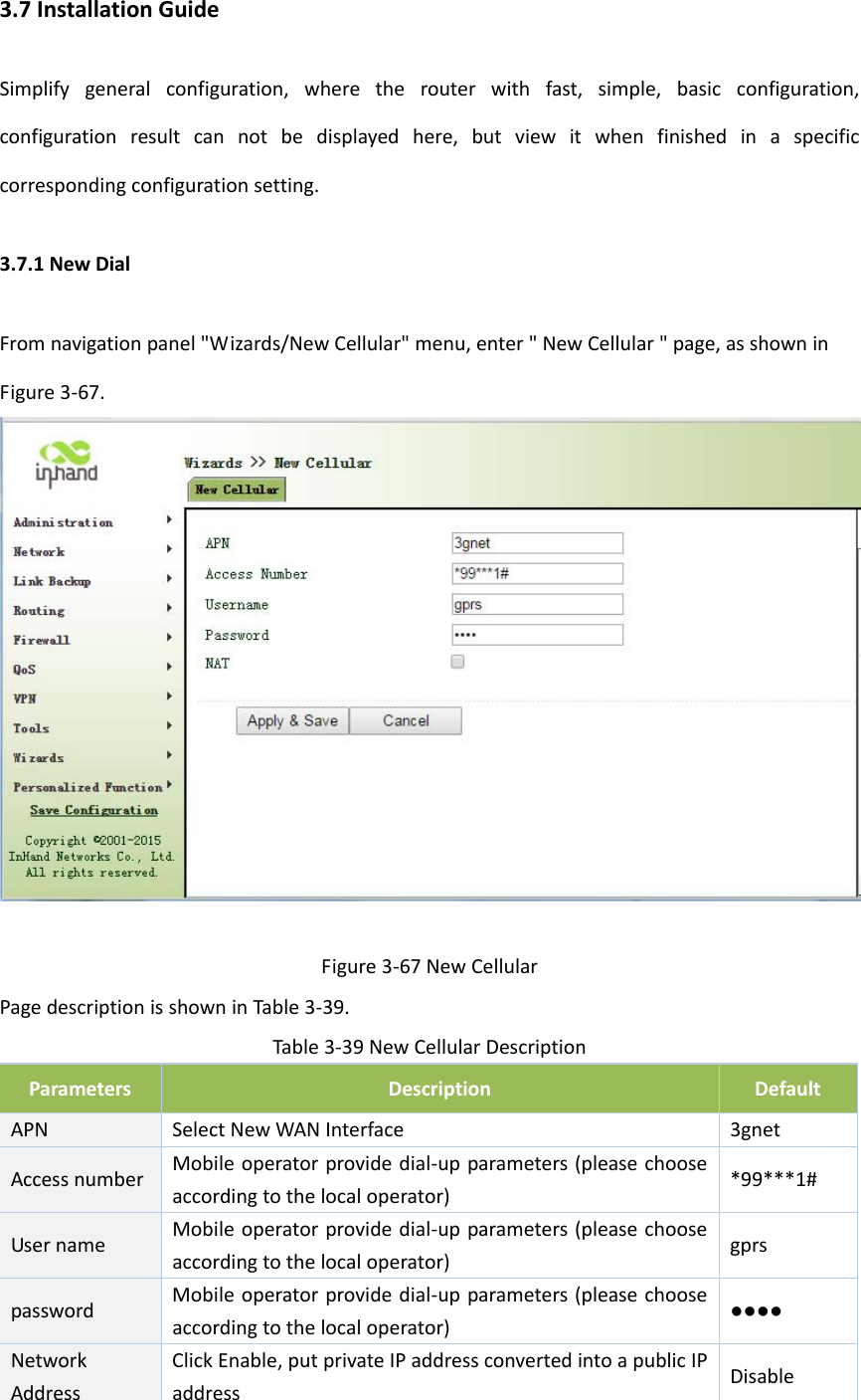 3.7InstallationGuideSimplifygeneralconfiguration,wheretherouterwithfast,simple,basicconfiguration,configurationresultcannotbedisplayedhere,butviewitwhenfinishedinaspecificcorrespondingconfigurationsetting.3.7.1NewDialFromnavigationpanel"Wizards/NewCellular"menu,enter"NewCellular"page,asshowninFigure3‐67.Figure3‐67NewCellularPagedescriptionisshowninTable3‐39.Table3‐39NewCellularDescriptionParametersDescriptionDefaultAPNSelectNewWANInterface3gnetAccessnumberMobileoperatorprovidedial‐upparameters(pleasechooseaccordingtothelocaloperator)*99***1#UsernameMobileoperatorprovidedial‐upparameters(pleasechooseaccordingtothelocaloperator)gprspasswordMobileoperatorprovidedial‐upparameters(pleasechooseaccordingtothelocaloperator)●●●●NetworkAddressClickEnable,putprivateIPaddressconvertedintoapublicIPaddressDisable
