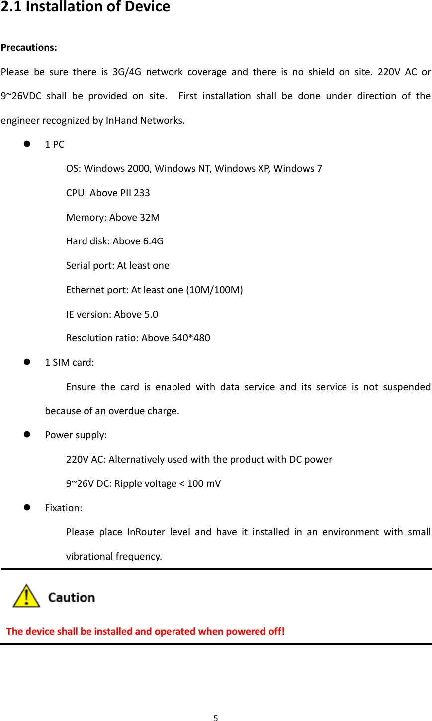 5  2.1 Installation of Device Precautions: Please  be  sure  there  is  3G/4G  network  coverage  and  there  is  no  shield  on  site.  220V  AC  or 9~26VDC  shall  be  provided  on  site.    First  installation  shall  be  done  under  direction  of  the engineer recognized by InHand Networks.    1 PC OS: Windows 2000, Windows NT, Windows XP, Windows 7 CPU: Above PII 233   Memory: Above 32M Hard disk: Above 6.4G Serial port: At least one   Ethernet port: At least one (10M/100M) IE version: Above 5.0 Resolution ratio: Above 640*480  1 SIM card:   Ensure  the  card  is  enabled  with  data  service  and  its  service  is  not  suspended because of an overdue charge.    Power supply:   220V AC: Alternatively used with the product with DC power   9~26V DC: Ripple voltage < 100 mV  Fixation:   Please  place  InRouter  level  and  have  it  installed  in  an  environment  with  small vibrational frequency.  The device shall be installed and operated when powered off! 