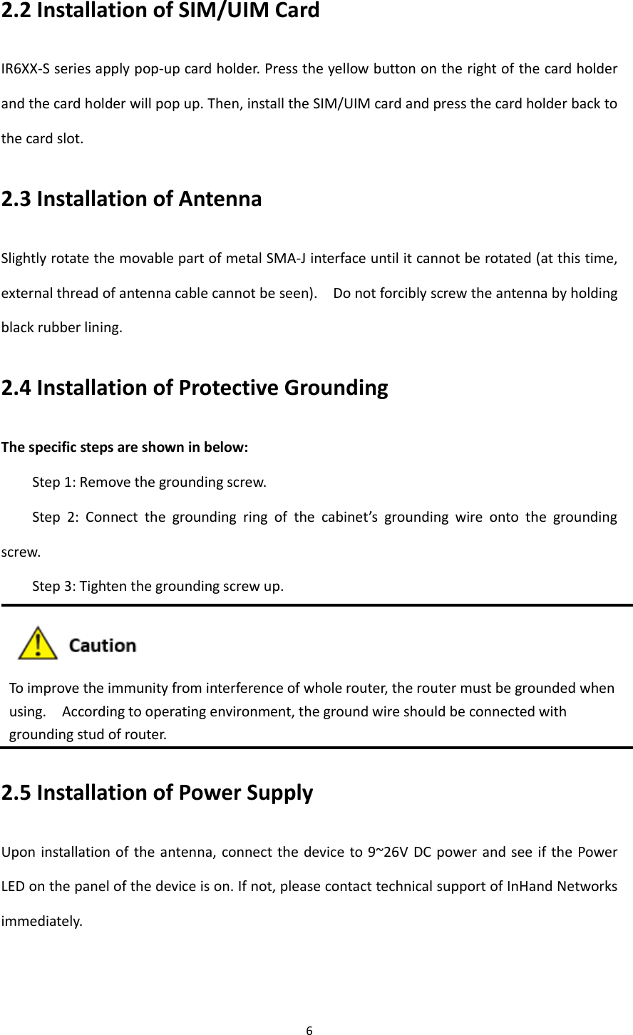6  2.2 Installation of SIM/UIM Card IR6XX-S series apply pop-up card holder. Press the yellow button on the right of the card holder and the card holder will pop up. Then, install the SIM/UIM card and press the card holder back to the card slot. 2.3 Installation of Antenna   Slightly rotate the movable part of metal SMA-J interface until it cannot be rotated (at this time, external thread of antenna cable cannot be seen).    Do not forcibly screw the antenna by holding black rubber lining. 2.4 Installation of Protective Grounding The specific steps are shown in below: Step 1: Remove the grounding screw. Step  2:  Connect  the  grounding  ring  of  the  cabinet&rsquo;s  grounding  wire  onto  the  grounding screw. Step 3: Tighten the grounding screw up.  To improve the immunity from interference of whole router, the router must be grounded when using.    According to operating environment, the ground wire should be connected with grounding stud of router. 2.5 Installation of Power Supply Upon installation of  the antenna, connect the device to 9~26V DC  power and see if the  Power LED on the panel of the device is on. If not, please contact technical support of InHand Networks immediately.   