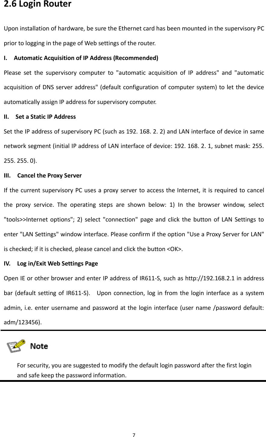 7  2.6 Login Router Upon installation of hardware, be sure the Ethernet card has been mounted in the supervisory PC prior to logging in the page of Web settings of the router.   I.    Automatic Acquisition of IP Address (Recommended) Please  set  the  supervisory  computer  to  "automatic  acquisition  of  IP  address"  and  "automatic acquisition of DNS server address" (default configuration of computer system) to let the device automatically assign IP address for supervisory computer. II.    Set a Static IP Address Set the IP address of supervisory PC (such as 192. 168. 2. 2) and LAN interface of device in same network segment (initial IP address of LAN interface of device: 192. 168. 2. 1, subnet mask: 255. 255. 255. 0). III.    Cancel the Proxy Server If the current supervisory PC uses a proxy server to access the Internet, it is required to cancel the  proxy  service.  The  operating  steps  are  shown  below:  1)  In  the  browser  window,  select "tools>>Internet  options";  2)  select  "connection"  page  and  click  the  button  of  LAN  Settings  to enter "LAN Settings" window interface. Please confirm if the option "Use a Proxy Server for LAN" is checked; if it is checked, please cancel and click the button <OK>. IV.    Log in/Exit Web Settings Page Open IE or other browser and enter IP address of IR611-S, such as http://192.168.2.1 in address bar  (default  setting  of IR611-S).    Upon  connection, log  in from the  login interface as  a  system admin, i.e. enter username and password at the login interface (user name  /password default: adm/123456).    For security, you are suggested to modify the default login password after the first login and safe keep the password information.    