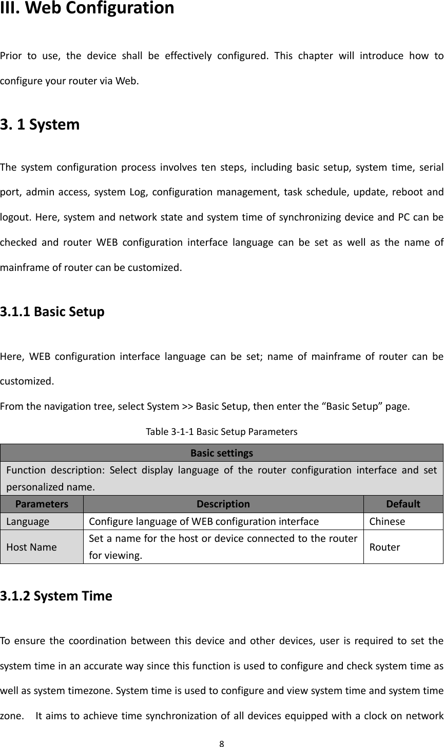 8  III. Web Configuration Prior  to  use,  the  device  shall  be  effectively  configured.  This  chapter  will  introduce  how  to configure your router via Web.   3. 1 System The  system  configuration  process  involves  ten  steps,  including  basic  setup,  system  time,  serial port, admin  access, system Log,  configuration management, task schedule, update, reboot and logout. Here, system and network state and system time of synchronizing device and PC can be checked  and  router  WEB  configuration  interface  language  can  be  set  as  well  as  the  name  of mainframe of router can be customized. 3.1.1 Basic Setup Here,  WEB  configuration  interface  language  can  be  set;  name  of  mainframe  of  router  can  be customized.   From the navigation tree, select System >> Basic Setup, then enter the &ldquo;Basic Setup&rdquo; page. Table 3-1-1 Basic Setup Parameters   Basic settings Function  description:  Select  display  language  of  the  router  configuration  interface  and  set personalized name.   Parameters Description Default Language Configure language of WEB configuration interface Chinese Host Name Set a name for the host or device connected to the router for viewing.   Router 3.1.2 System Time To  ensure  the  coordination  between this device  and  other  devices,  user  is  required to  set  the system time in an accurate way since this function is used to configure and check system time as well as system timezone. System time is used to configure and view system time and system time zone.    It aims to achieve time synchronization of all devices equipped with a clock on network 