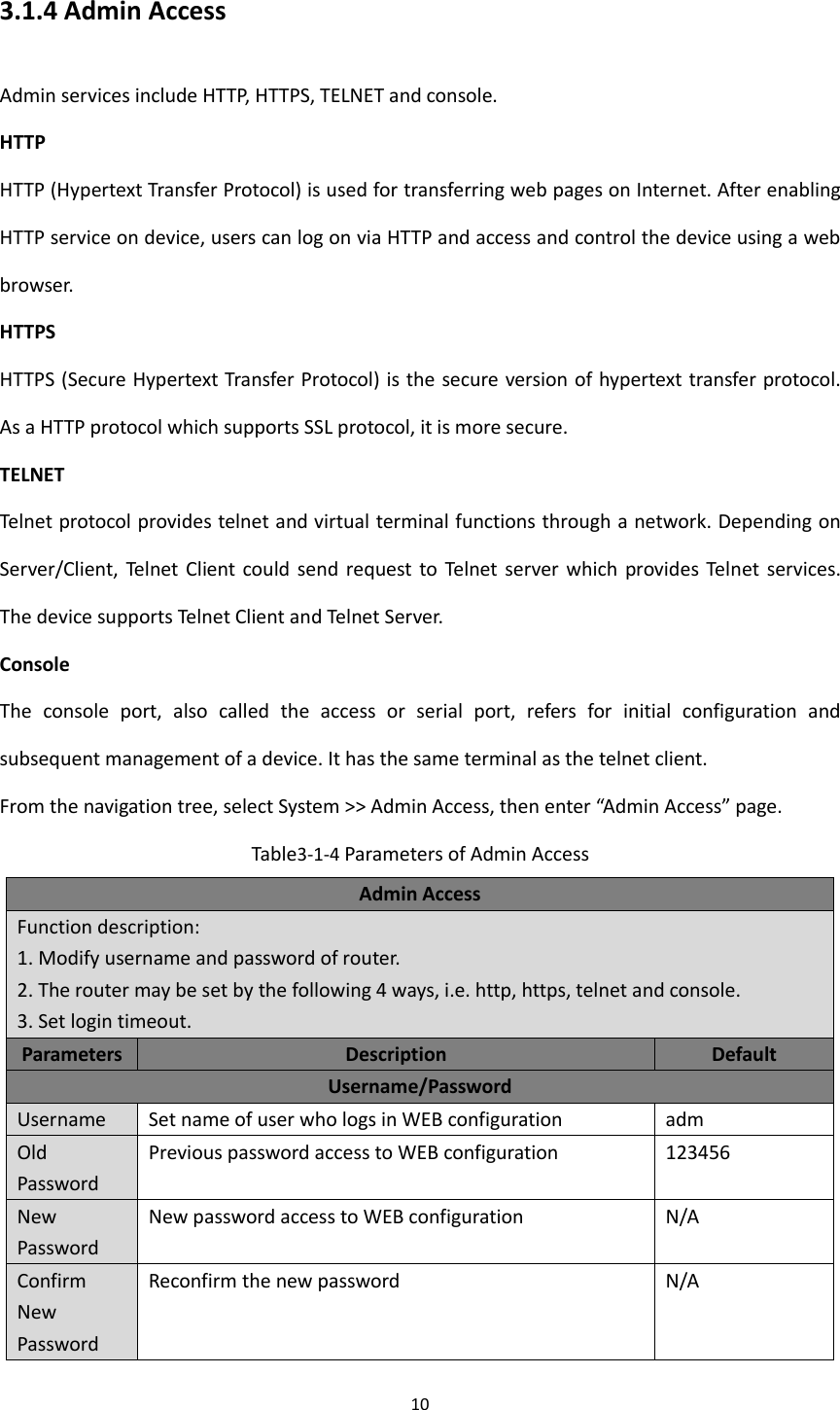 10  3.1.4 Admin Access Admin services include HTTP, HTTPS, TELNET and console.   HTTP HTTP (Hypertext Transfer Protocol) is used for transferring web pages on Internet. After enabling HTTP service on device, users can log on via HTTP and access and control the device using a web browser. HTTPS HTTPS (Secure Hypertext Transfer Protocol) is the secure version of hypertext transfer protocol. As a HTTP protocol which supports SSL protocol, it is more secure.   TELNET Telnet protocol provides telnet and virtual terminal functions through a network. Depending on Server/Client,  Telnet  Client could  send request to  Telnet server  which  provides Telnet  services. The device supports Telnet Client and Telnet Server. Console The  console  port,  also  called  the  access  or  serial  port,  refers  for  initial  configuration  and subsequent management of a device. It has the same terminal as the telnet client. From the navigation tree, select System >> Admin Access, then enter &ldquo;Admin Access&rdquo; page. Table3-1-4 Parameters of Admin Access Admin Access Function description:   1. Modify username and password of router.   2. The router may be set by the following 4 ways, i.e. http, https, telnet and console.   3. Set login timeout.   Parameters Description Default Username/Password Username Set name of user who logs in WEB configuration adm Old Password Previous password access to WEB configuration   123456 New Password New password access to WEB configuration N/A Confirm New Password Reconfirm the new password   N/A 