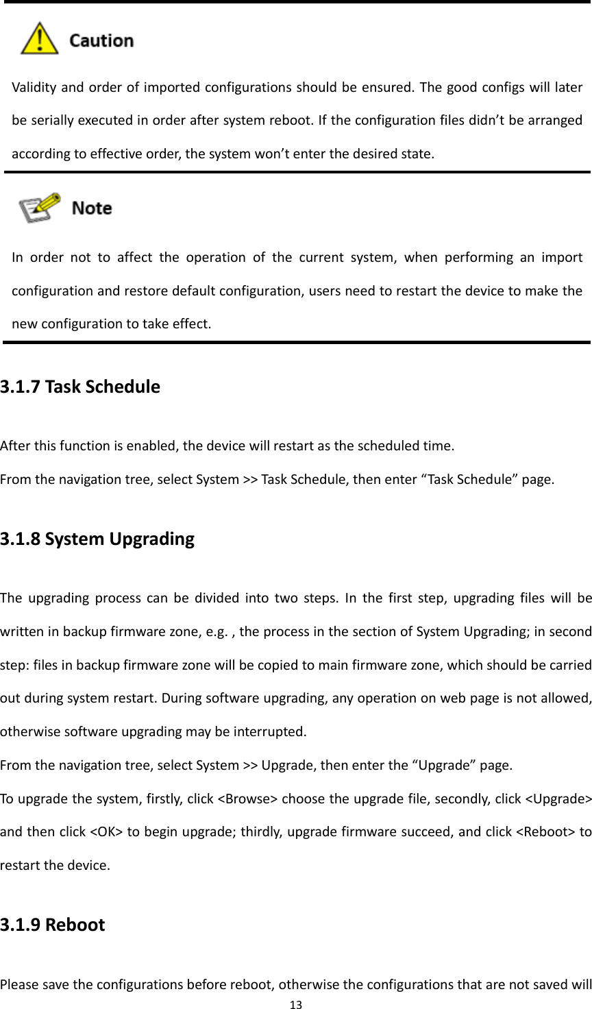 13   Validity and order of imported configurations should be ensured. The good configs will later be serially executed in order after system reboot. If the configuration files didn&rsquo;t be arranged according to effective order, the system won&rsquo;t enter the desired state.  In  order  not  to  affect  the  operation  of  the  current  system,  when  performing  an  import configuration and restore default configuration, users need to restart the device to make the new configuration to take effect. 3.1.7 Task Schedule After this function is enabled, the device will restart as the scheduled time.   From the navigation tree, select System >> Task Schedule, then enter &ldquo;Task Schedule&rdquo; page. 3.1.8 System Upgrading The  upgrading  process  can  be  divided  into  two  steps.  In  the  first  step,  upgrading  files  will  be written in backup firmware zone, e.g. , the process in the section of System Upgrading; in second step: files in backup firmware zone will be copied to main firmware zone, which should be carried out during system restart. During software upgrading, any operation on web page is not allowed, otherwise software upgrading may be interrupted. From the navigation tree, select System >> Upgrade, then enter the &ldquo;Upgrade&rdquo; page. To upgrade the system, firstly, click <Browse> choose the upgrade file, secondly, click <Upgrade> and then click <OK> to begin upgrade; thirdly, upgrade firmware succeed, and click <Reboot> to restart the device.   3.1.9 Reboot Please save the configurations before reboot, otherwise the configurations that are not saved will 