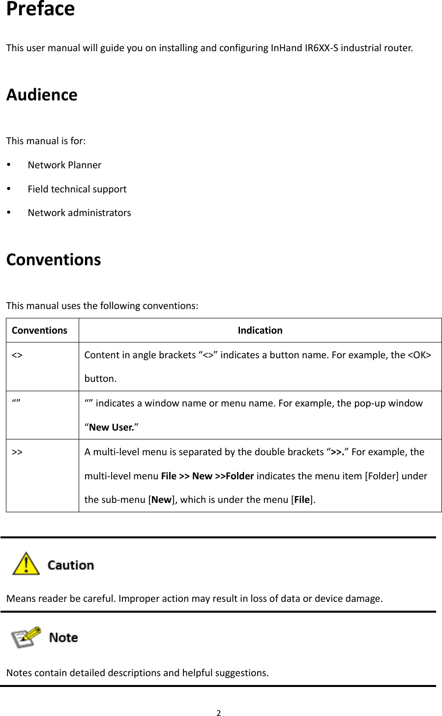 2  Preface This user manual will guide you on installing and configuring InHand IR6XX-S industrial router.   Audience   This manual is for:    Network Planner    Field technical support    Network administrators   Conventions This manual uses the following conventions:   Conventions Indication <> Content in angle brackets &ldquo;<>&rdquo; indicates a button name. For example, the <OK> button. &ldquo;&rdquo; &ldquo;&rdquo; indicates a window name or menu name. For example, the pop-up window &ldquo;New User.&rdquo; >> A multi-level menu is separated by the double brackets &ldquo;>>.&rdquo; For example, the multi-level menu File >> New >>Folder indicates the menu item [Folder] under the sub-menu [New], which is under the menu [File].   Means reader be careful. Improper action may result in loss of data or device damage.  Notes contain detailed descriptions and helpful suggestions.      