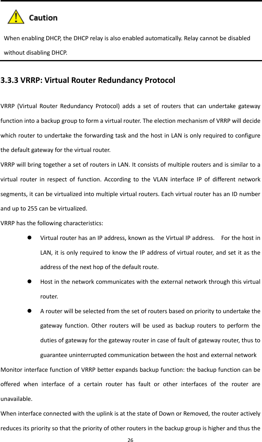 26   When enabling DHCP, the DHCP relay is also enabled automatically. Relay cannot be disabled   without disabling DHCP. 3.3.3 VRRP: Virtual Router Redundancy Protocol VRRP  (Virtual  Router  Redundancy  Protocol)  adds  a  set  of  routers  that  can  undertake  gateway function into a backup group to form a virtual router. The election mechanism of VRRP will decide which router to undertake the forwarding task and the host in LAN is only required to configure the default gateway for the virtual router. VRRP will bring together a set of routers in LAN. It consists of multiple routers and is similar to a virtual  router  in  respect  of  function.  According  to  the  VLAN  interface  IP  of  different  network segments, it can be virtualized into multiple virtual routers. Each virtual router has an ID number and up to 255 can be virtualized. VRRP has the following characteristics:  Virtual router has an IP address, known as the Virtual IP address.    For the host in LAN, it is only required to know the IP address of virtual router, and set it as the address of the next hop of the default route.  Host in the network communicates with the external network through this virtual router.  A router will be selected from the set of routers based on priority to undertake the gateway  function.  Other  routers  will  be  used  as  backup  routers  to  perform  the duties of gateway for the gateway router in case of fault of gateway router, thus to guarantee uninterrupted communication between the host and external network Monitor interface function of VRRP better expands backup function: the backup function can be offered  when  interface  of  a  certain  router  has  fault  or  other  interfaces  of  the  router  are unavailable. When interface connected with the uplink is at the state of Down or Removed, the router actively reduces its priority so that the priority of other routers in the backup group is higher and thus the 