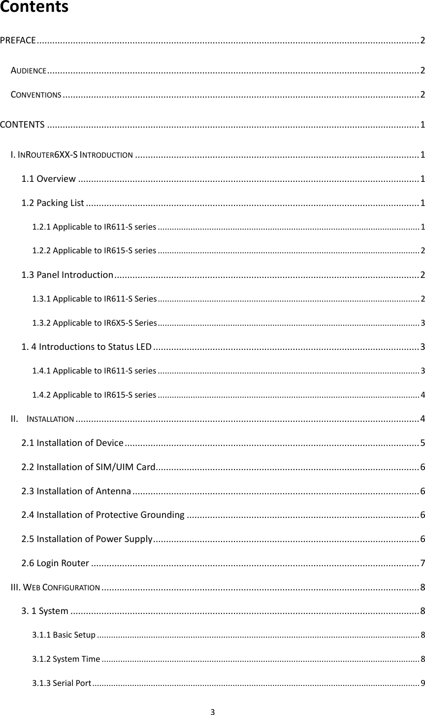 3  Contents PREFACE .................................................................................................................................................... 2 AUDIENCE ................................................................................................................................................ 2 CONVENTIONS .......................................................................................................................................... 2 CONTENTS ................................................................................................................................................ 1 I. INROUTER6XX-S INTRODUCTION .............................................................................................................. 1 1.1 Overview .................................................................................................................................... 1 1.2 Packing List ................................................................................................................................. 1 1.2.1 Applicable to IR611-S series ................................................................................................................ 1 1.2.2 Applicable to IR615-S series ................................................................................................................ 2 1.3 Panel Introduction ...................................................................................................................... 2 1.3.1 Applicable to IR611-S Series ................................................................................................................ 2 1.3.2 Applicable to IR6X5-S Series ................................................................................................................ 3 1. 4 Introductions to Status LED ....................................................................................................... 3 1.4.1 Applicable to IR611-S series ................................................................................................................ 3 1.4.2 Applicable to IR615-S series ................................................................................................................ 4 II.  INSTALLATION ..................................................................................................................................... 4 2.1 Installation of Device .................................................................................................................. 5 2.2 Installation of SIM/UIM Card...................................................................................................... 6 2.3 Installation of Antenna ............................................................................................................... 6 2.4 Installation of Protective Grounding .......................................................................................... 6 2.5 Installation of Power Supply ....................................................................................................... 6 2.6 Login Router ............................................................................................................................... 7 III. WEB CONFIGURATION ........................................................................................................................... 8 3. 1 System ....................................................................................................................................... 8 3.1.1 Basic Setup .......................................................................................................................................... 8 3.1.2 System Time ........................................................................................................................................ 8 3.1.3 Serial Port ............................................................................................................................................ 9 