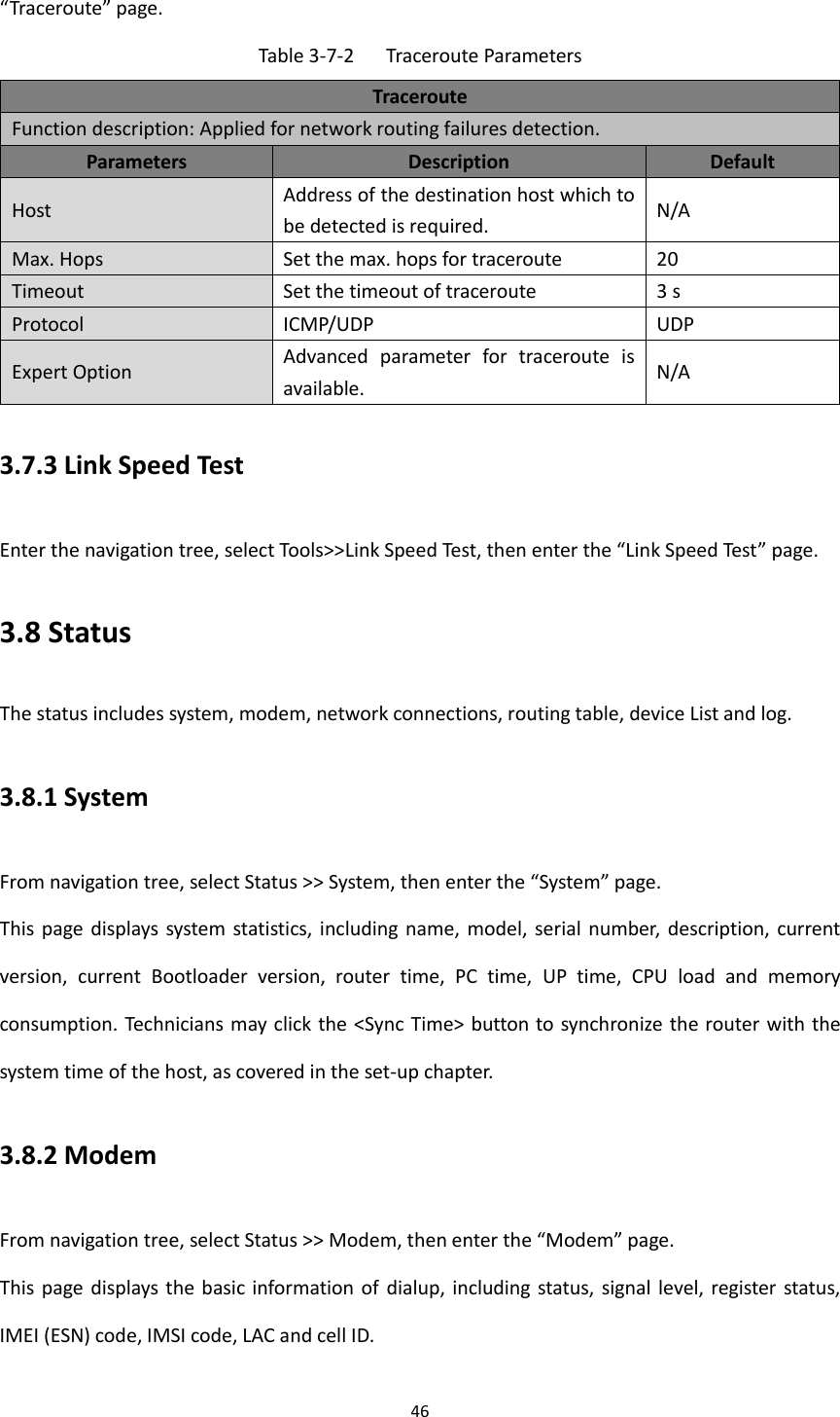 46  &ldquo;Traceroute&rdquo; page. Table 3-7-2  Traceroute Parameters Traceroute Function description: Applied for network routing failures detection. Parameters Description Default Host Address of the destination host which to be detected is required. N/A Max. Hops Set the max. hops for traceroute 20 Timeout Set the timeout of traceroute 3 s Protocol ICMP/UDP UDP Expert Option Advanced  parameter  for  traceroute  is available. N/A 3.7.3 Link Speed Test Enter the navigation tree, select Tools>>Link Speed Test, then enter the &ldquo;Link Speed Test&rdquo; page. 3.8 Status The status includes system, modem, network connections, routing table, device List and log. 3.8.1 System From navigation tree, select Status >> System, then enter the &ldquo;System&rdquo; page. This page  displays system statistics,  including name,  model,  serial number,  description, current version,  current  Bootloader  version,  router  time,  PC  time,  UP  time,  CPU  load  and  memory consumption. Technicians may click the <Sync Time> button to synchronize the router with the system time of the host, as covered in the set-up chapter. 3.8.2 Modem From navigation tree, select Status >> Modem, then enter the &ldquo;Modem&rdquo; page.   This page  displays the basic information of  dialup, including status, signal  level, register  status, IMEI (ESN) code, IMSI code, LAC and cell ID.   