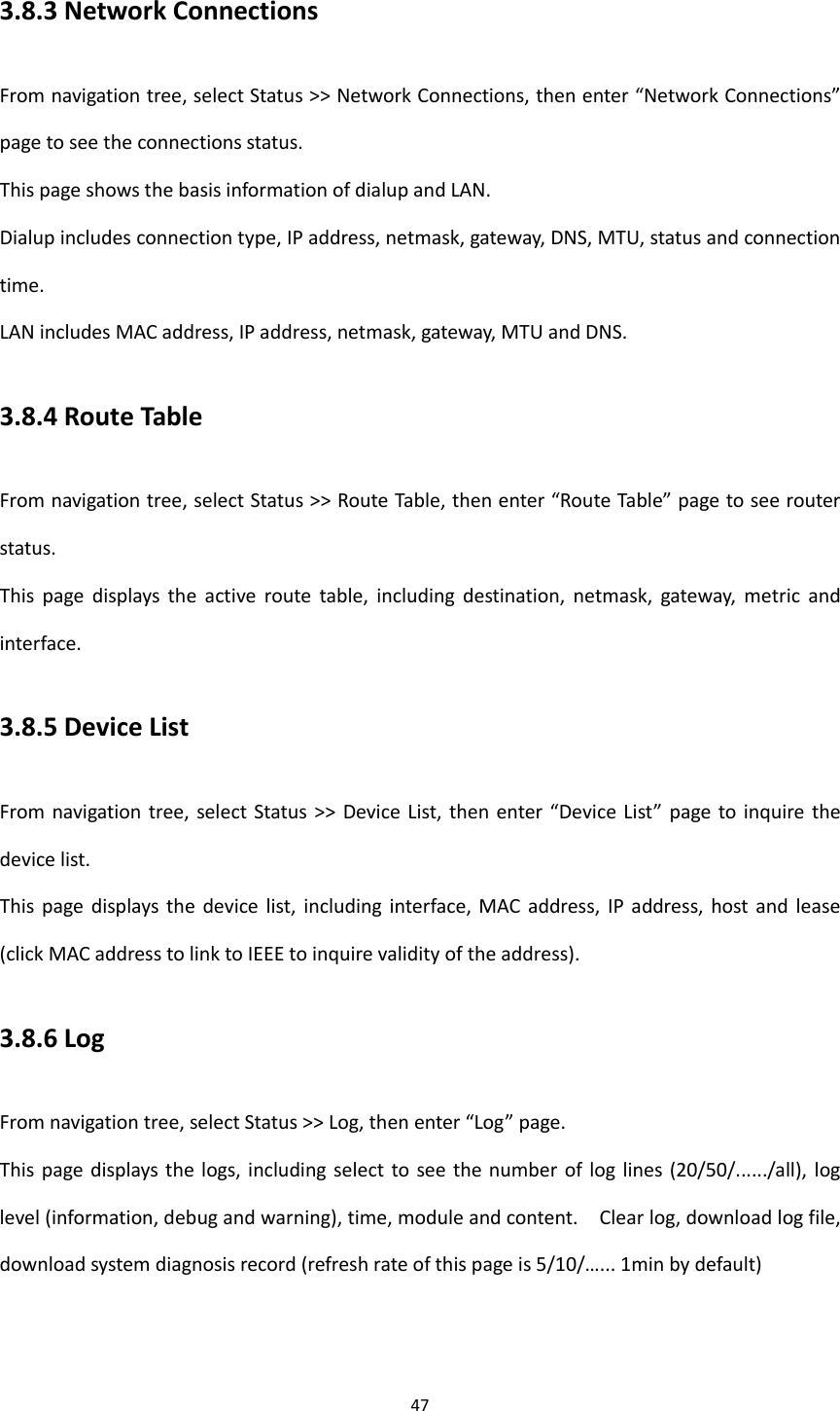47  3.8.3 Network Connections From navigation tree, select Status >> Network Connections, then enter &ldquo;Network Connections&rdquo; page to see the connections status. This page shows the basis information of dialup and LAN. Dialup includes connection type, IP address, netmask, gateway, DNS, MTU, status and connection time.   LAN includes MAC address, IP address, netmask, gateway, MTU and DNS. 3.8.4 Route Table From navigation tree, select Status >> Route Table, then enter &ldquo;Route Table&rdquo; page to see router status. This  page  displays  the  active  route  table,  including  destination,  netmask,  gateway,  metric  and interface.   3.8.5 Device List From navigation tree,  select  Status >>  Device List, then  enter  &ldquo;Device List&rdquo;  page  to inquire the device list. This  page displays  the  device list,  including interface, MAC  address, IP address,  host  and  lease (click MAC address to link to IEEE to inquire validity of the address).   3.8.6 Log From navigation tree, select Status >> Log, then enter &ldquo;Log&rdquo; page. This page displays  the logs, including select to see  the number of  log lines  (20/50/....../all), log level (information, debug and warning), time, module and content.    Clear log, download log file, download system diagnosis record (refresh rate of this page is 5/10/&hellip;... 1min by default)   
