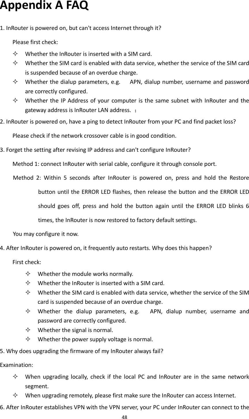 48  Appendix A FAQ 1. InRouter is powered on, but can't access Internet through it?   Please first check:    Whether the InRouter is inserted with a SIM card.  Whether the SIM card is enabled with data service, whether the service of the SIM card is suspended because of an overdue charge.    Whether the dialup parameters, e.g.      APN, dialup number, username and password are correctly configured.  Whether  the  IP Address of  your computer is  the same  subnet with  InRouter  and  the gateway address is InRouter LAN address.  ； 2. InRouter is powered on, have a ping to detect InRouter from your PC and find packet loss? Please check if the network crossover cable is in good condition. 3. Forget the setting after revising IP address and can't configure InRouter? Method 1: connect InRouter with serial cable, configure it through console port. Method  2:  Within  5  seconds  after  InRouter  is  powered  on,  press  and  hold  the  Restore button until the ERROR LED flashes, then release the button and the ERROR LED should  goes  off,  press  and  hold  the  button  again  until  the  ERROR  LED  blinks  6 times, the InRouter is now restored to factory default settings.   You may configure it now. 4. After InRouter is powered on, it frequently auto restarts. Why does this happen? First check:    Whether the module works normally.  Whether the InRouter is inserted with a SIM card.  Whether the SIM card is enabled with data service, whether the service of the SIM card is suspended because of an overdue charge.  Whether  the  dialup  parameters,  e.g.      APN,  dialup  number,  username  and password are correctly configured.  Whether the signal is normal.  Whether the power supply voltage is normal. 5. Why does upgrading the firmware of my InRouter always fail? Examination:    When  upgrading  locally,  check  if  the  local  PC  and  InRouter  are  in  the  same  network segment.  When upgrading remotely, please first make sure the InRouter can access Internet. 6. After InRouter establishes VPN with the VPN server, your PC under InRouter can connect to the 