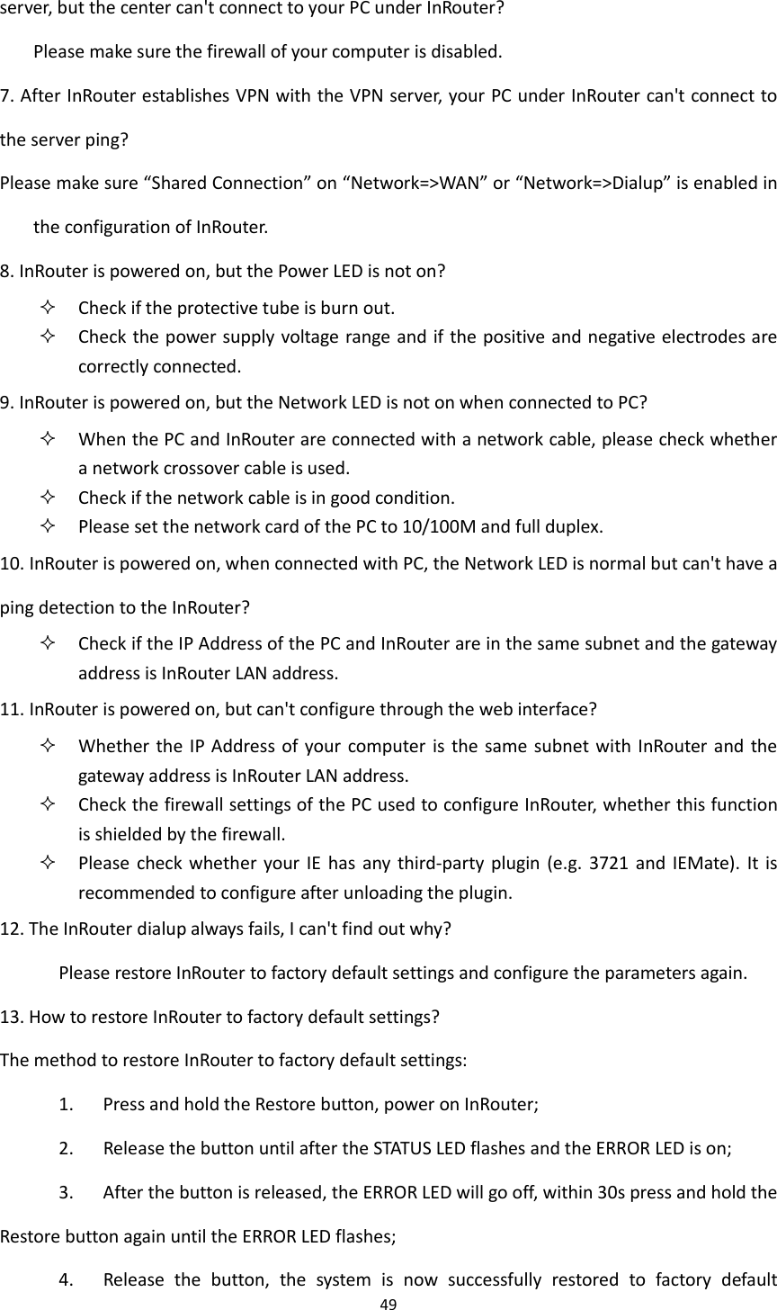 49  server, but the center can't connect to your PC under InRouter?   Please make sure the firewall of your computer is disabled. 7. After InRouter establishes VPN with the VPN server, your PC under InRouter can't connect to the server ping?     Please make sure &ldquo;Shared Connection&rdquo; on &ldquo;Network=>WAN&rdquo; or &ldquo;Network=>Dialup&rdquo; is enabled in the configuration of InRouter.   8. InRouter is powered on, but the Power LED is not on?  Check if the protective tube is burn out.  Check the power supply voltage range and if the positive and negative electrodes are correctly connected. 9. InRouter is powered on, but the Network LED is not on when connected to PC?  When the PC and InRouter are connected with a network cable, please check whether a network crossover cable is used.  Check if the network cable is in good condition.  Please set the network card of the PC to 10/100M and full duplex. 10. InRouter is powered on, when connected with PC, the Network LED is normal but can't have a ping detection to the InRouter?  Check if the IP Address of the PC and InRouter are in the same subnet and the gateway address is InRouter LAN address. 11. InRouter is powered on, but can't configure through the web interface?  Whether  the  IP Address of  your computer  is  the same subnet  with InRouter  and the gateway address is InRouter LAN address.  Check the firewall settings of the PC used to configure InRouter, whether this function is shielded by the firewall.    Please check whether your  IE  has  any  third-party  plugin (e.g. 3721  and  IEMate).  It is recommended to configure after unloading the plugin.   12. The InRouter dialup always fails, I can't find out why? Please restore InRouter to factory default settings and configure the parameters again. 13. How to restore InRouter to factory default settings? The method to restore InRouter to factory default settings:         1.      Press and hold the Restore button, power on InRouter; 2.      Release the button until after the STATUS LED flashes and the ERROR LED is on; 3.      After the button is released, the ERROR LED will go off, within 30s press and hold the Restore button again until the ERROR LED flashes; 4.      Release  the  button,  the  system  is  now  successfully  restored  to  factory  default 