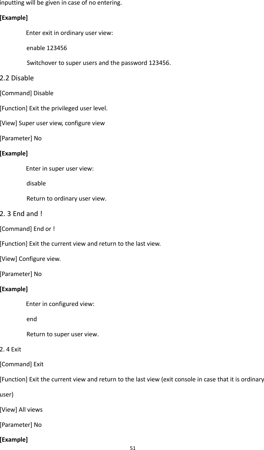 51  inputting will be given in case of no entering. [Example] Enter exit in ordinary user view:   enable 123456 Switchover to super users and the password 123456. 2.2 Disable [Command] Disable [Function] Exit the privileged user level. [View] Super user view, configure view [Parameter] No [Example] Enter in super user view: disable Return to ordinary user view. 2. 3 End and ! [Command] End or ! [Function] Exit the current view and return to the last view. [View] Configure view. [Parameter] No [Example] Enter in configured view:   end Return to super user view. 2. 4 Exit [Command] Exit [Function] Exit the current view and return to the last view (exit console in case that it is ordinary user) [View] All views [Parameter] No [Example] 