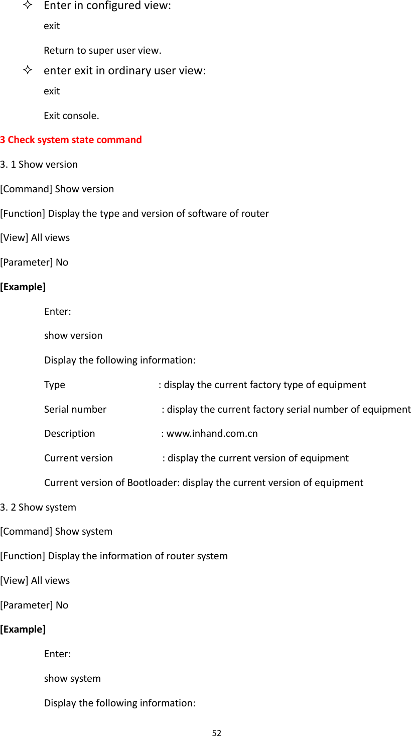 52   Enter in configured view: exit Return to super user view.  enter exit in ordinary user view: exit Exit console. 3 Check system state command 3. 1 Show version [Command] Show version [Function] Display the type and version of software of router [View] All views [Parameter] No [Example] Enter: show version Display the following information: Type                                  : display the current factory type of equipment Serial number                    : display the current factory serial number of equipment Description                        : www.inhand.com.cn Current version                  : display the current version of equipment Current version of Bootloader: display the current version of equipment 3. 2 Show system [Command] Show system [Function] Display the information of router system [View] All views [Parameter] No [Example] Enter: show system Display the following information: 