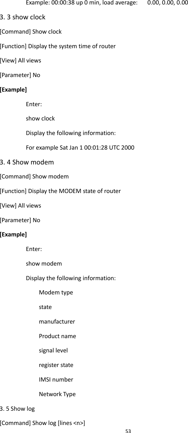 53  Example: 00:00:38 up 0 min, load average:      0.00, 0.00, 0.00 3. 3 show clock [Command] Show clock [Function] Display the system time of router [View] All views [Parameter] No [Example] Enter: show clock Display the following information: For example Sat Jan 1 00:01:28 UTC 2000 3. 4 Show modem [Command] Show modem [Function] Display the MODEM state of router [View] All views [Parameter] No [Example] Enter: show modem Display the following information: Modem type state manufacturer Product name signal level register state IMSI number Network Type 3. 5 Show log [Command] Show log [lines <n>] 