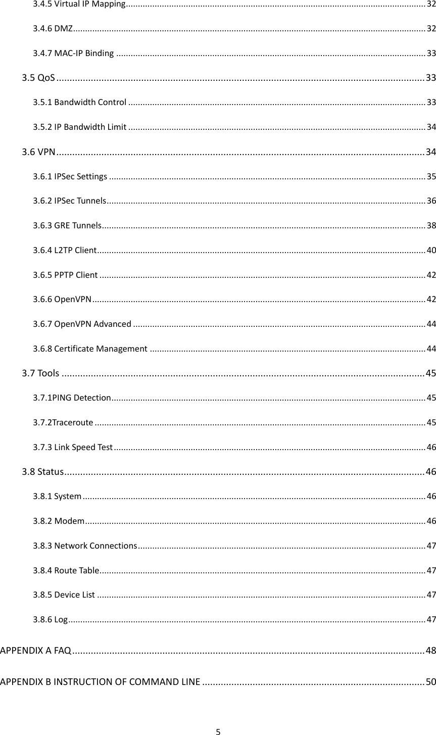 5  3.4.5 Virtual IP Mapping............................................................................................................................. 32 3.4.6 DMZ ................................................................................................................................................... 32 3.4.7 MAC-IP Binding ................................................................................................................................. 33 3.5 QoS ........................................................................................................................................... 33 3.5.1 Bandwidth Control ............................................................................................................................ 33 3.5.2 IP Bandwidth Limit ............................................................................................................................ 34 3.6 VPN ........................................................................................................................................... 34 3.6.1 IPSec Settings .................................................................................................................................... 35 3.6.2 IPSec Tunnels ..................................................................................................................................... 36 3.6.3 GRE Tunnels ....................................................................................................................................... 38 3.6.4 L2TP Client ......................................................................................................................................... 40 3.6.5 PPTP Client ........................................................................................................................................ 42 3.6.6 OpenVPN ........................................................................................................................................... 42 3.6.7 OpenVPN Advanced .......................................................................................................................... 44 3.6.8 Certificate Management ................................................................................................................... 44 3.7 Tools ......................................................................................................................................... 45 3.7.1PING Detection ................................................................................................................................... 45 3.7.2Traceroute .......................................................................................................................................... 45 3.7.3 Link Speed Test .................................................................................................................................. 46 3.8 Status ........................................................................................................................................ 46 3.8.1 System ............................................................................................................................................... 46 3.8.2 Modem .............................................................................................................................................. 46 3.8.3 Network Connections ........................................................................................................................ 47 3.8.4 Route Table........................................................................................................................................ 47 3.8.5 Device List ......................................................................................................................................... 47 3.8.6 Log ..................................................................................................................................................... 47 APPENDIX A FAQ ..................................................................................................................................... 48 APPENDIX B INSTRUCTION OF COMMAND LINE .................................................................................... 50 