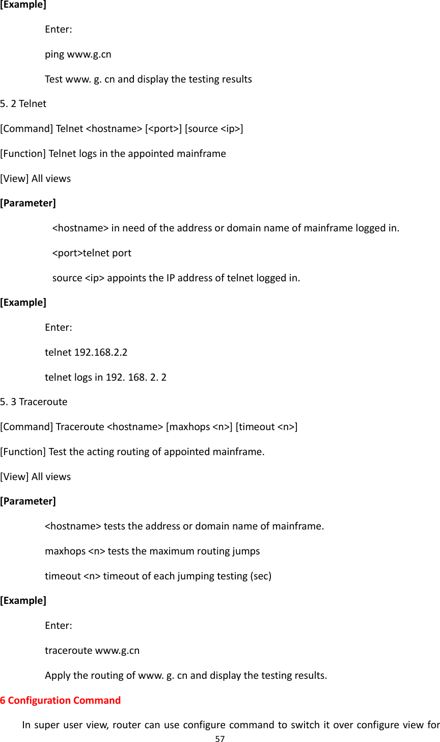 57  [Example] Enter: ping www.g.cn Test www. g. cn and display the testing results 5. 2 Telnet [Command] Telnet <hostname> [<port>] [source <ip>] [Function] Telnet logs in the appointed mainframe [View] All views [Parameter] <hostname> in need of the address or domain name of mainframe logged in. <port>telnet port source <ip> appoints the IP address of telnet logged in. [Example] Enter: telnet 192.168.2.2 telnet logs in 192. 168. 2. 2 5. 3 Traceroute [Command] Traceroute <hostname> [maxhops <n>] [timeout <n>] [Function] Test the acting routing of appointed mainframe. [View] All views [Parameter] <hostname> tests the address or domain name of mainframe. maxhops <n> tests the maximum routing jumps timeout <n> timeout of each jumping testing (sec) [Example] Enter: traceroute www.g.cn Apply the routing of www. g. cn and display the testing results. 6 Configuration Command In super user view, router can use configure command to switch it over configure view for 