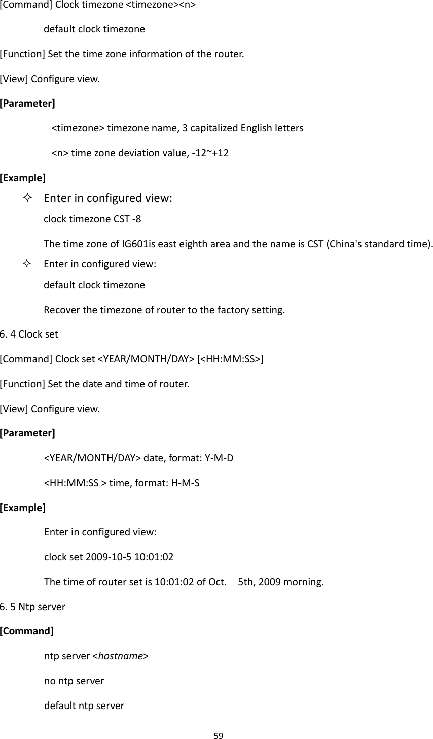 59  [Command] Clock timezone <timezone><n> default clock timezone [Function] Set the time zone information of the router. [View] Configure view. [Parameter] <timezone> timezone name, 3 capitalized English letters <n> time zone deviation value, -12~+12 [Example]  Enter in configured view: clock timezone CST -8 The time zone of IG601is east eighth area and the name is CST (China's standard time).  Enter in configured view: default clock timezone Recover the timezone of router to the factory setting. 6. 4 Clock set [Command] Clock set <YEAR/MONTH/DAY> [<HH:MM:SS>] [Function] Set the date and time of router. [View] Configure view. [Parameter] <YEAR/MONTH/DAY> date, format: Y-M-D <HH:MM:SS > time, format: H-M-S [Example] Enter in configured view: clock set 2009-10-5 10:01:02 The time of router set is 10:01:02 of Oct.    5th, 2009 morning. 6. 5 Ntp server [Command] ntp server <hostname> no ntp server default ntp server 