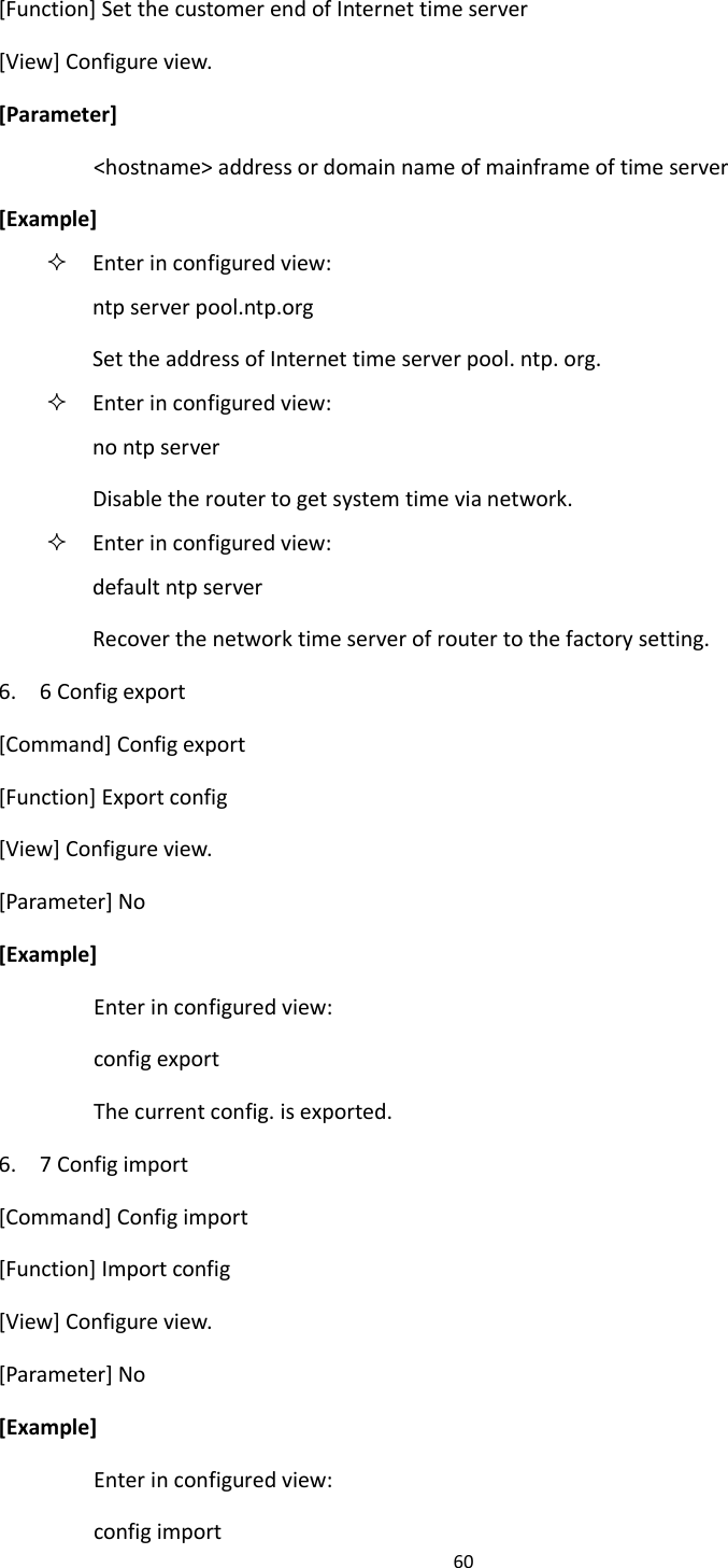 60  [Function] Set the customer end of Internet time server [View] Configure view. [Parameter] <hostname> address or domain name of mainframe of time server [Example]  Enter in configured view: ntp server pool.ntp.org Set the address of Internet time server pool. ntp. org.  Enter in configured view: no ntp server Disable the router to get system time via network.    Enter in configured view: default ntp server Recover the network time server of router to the factory setting. 6.    6 Config export [Command] Config export [Function] Export config [View] Configure view. [Parameter] No [Example] Enter in configured view: config export The current config. is exported. 6.    7 Config import [Command] Config import [Function] Import config [View] Configure view. [Parameter] No [Example] Enter in configured view: config import 