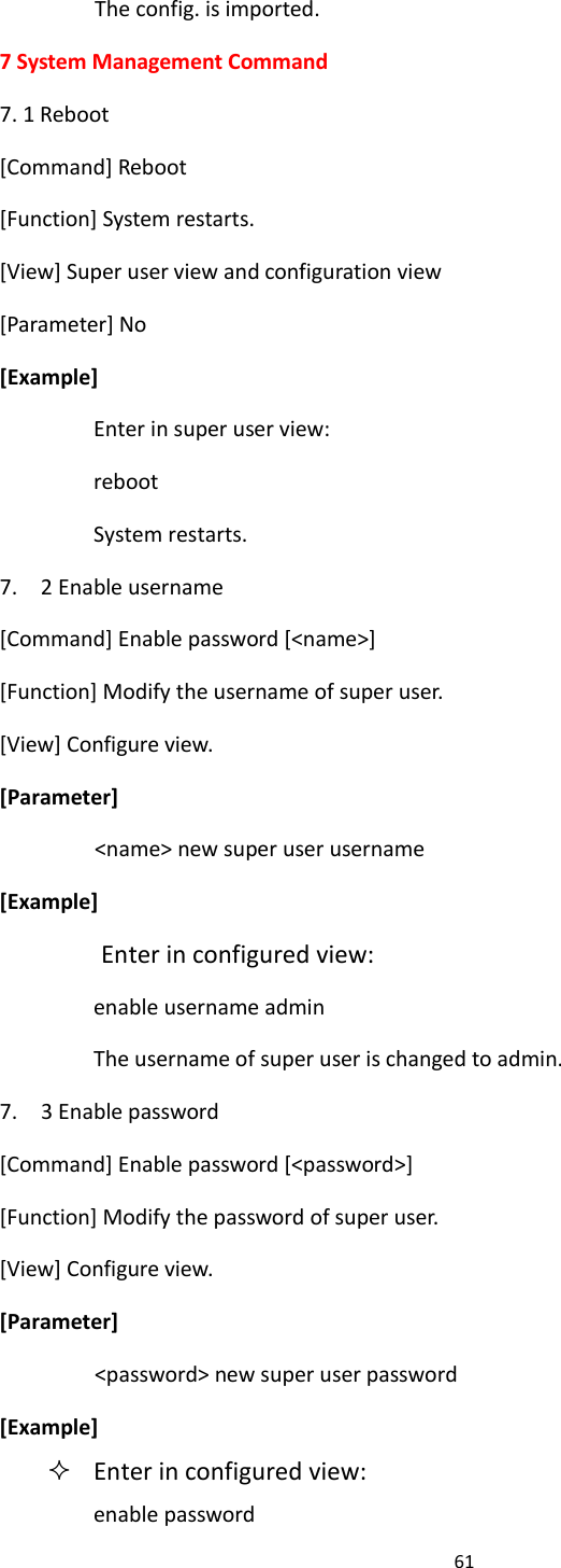 61  The config. is imported. 7 System Management Command 7. 1 Reboot [Command] Reboot [Function] System restarts. [View] Super user view and configuration view [Parameter] No [Example] Enter in super user view: reboot System restarts. 7.    2 Enable username [Command] Enable password [<name>] [Function] Modify the username of super user. [View] Configure view. [Parameter] <name> new super user username [Example] Enter in configured view: enable username admin The username of super user is changed to admin. 7.    3 Enable password [Command] Enable password [<password>] [Function] Modify the password of super user. [View] Configure view. [Parameter] <password> new super user password [Example]  Enter in configured view: enable password 