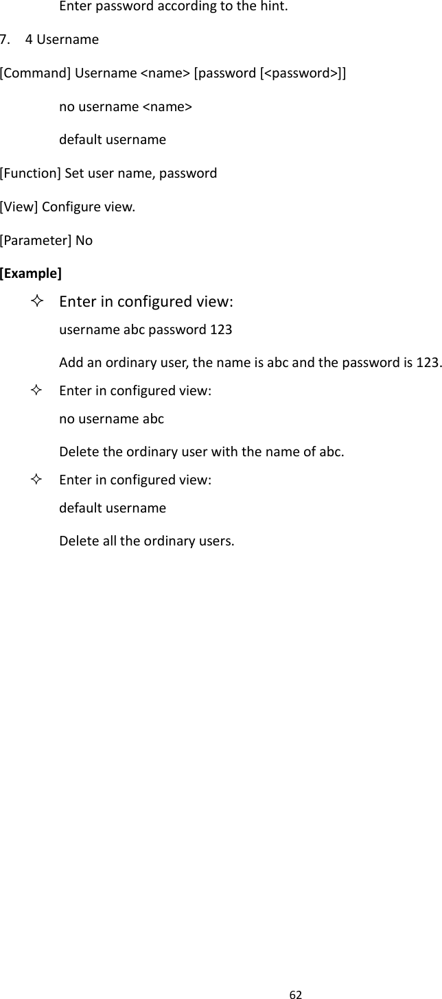 62  Enter password according to the hint. 7.    4 Username [Command] Username <name> [password [<password>]] no username <name> default username [Function] Set user name, password [View] Configure view. [Parameter] No [Example]  Enter in configured view: username abc password 123 Add an ordinary user, the name is abc and the password is 123.  Enter in configured view: no username abc Delete the ordinary user with the name of abc.  Enter in configured view: default username Delete all the ordinary users.   