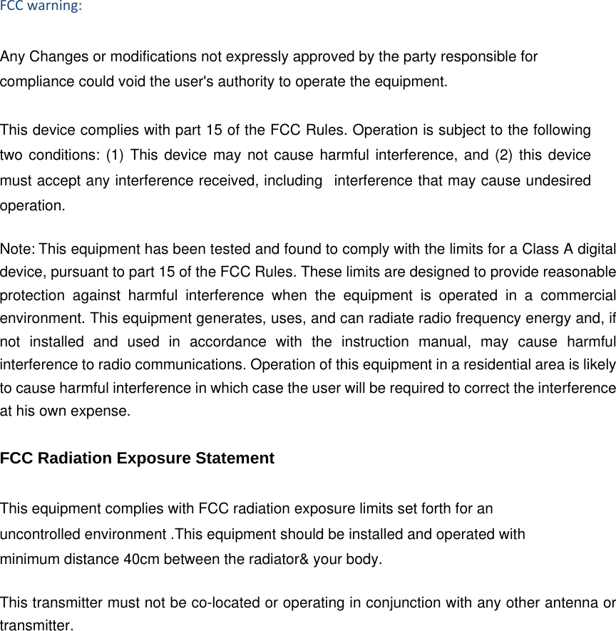 FCCwarning:Any Changes or modifications not expressly approved by the party responsible for compliance could void the user's authority to operate the equipment.    This device complies with part 15 of the FCC Rules. Operation is subject to the following two conditions: (1) This device may not cause harmful interference, and (2) this device must accept any interference received, including   interference that may cause undesired operation.     Note:This equipment has been tested and found to comply with the limits for a Class A digital device, pursuant to part 15 of the FCC Rules. These limits are designed to provide reasonable protection against harmful interference when the equipment is operated in a commercial environment. This equipment generates, uses, and can radiate radio frequency energy and, if not installed and used in accordance with the instruction manual, may cause harmful interference to radio communications. Operation of this equipment in a residential area is likely to cause harmful interference in which case the user will be required to correct the interference at his own expense. FCC Radiation Exposure Statement    This equipment complies with FCC radiation exposure limits set forth for an uncontrolled environment .This equipment should be installed and operated with minimum distance 40cm between the radiator&amp; your body.     This transmitter must not be co-located or operating in conjunction with any other antenna or transmitter. 
