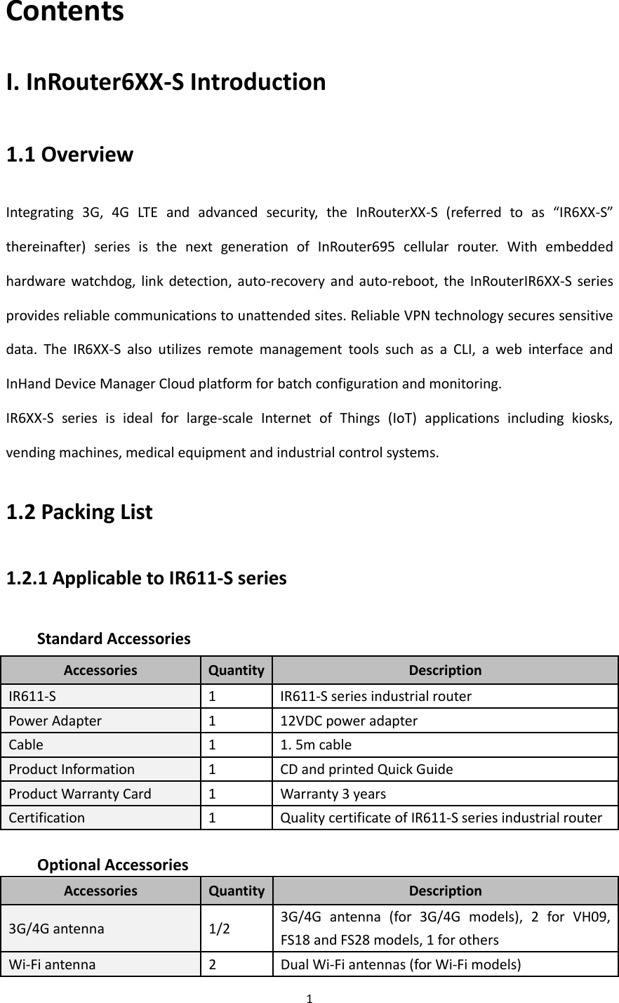 1  Contents I. InRouter6XX-S Introduction 1.1 Overview Integrating  3G,  4G  LTE  and  advanced  security,  the  InRouterXX-S  (referred  to  as  &ldquo;IR6XX-S&rdquo; thereinafter)  series  is  the  next  generation  of  InRouter695  cellular  router.  With  embedded hardware watchdog,  link  detection,  auto-recovery  and  auto-reboot, the  InRouterIR6XX-S  series provides reliable communications to unattended sites. Reliable VPN technology secures sensitive data.  The  IR6XX-S  also  utilizes  remote  management  tools  such  as  a  CLI,  a  web  interface  and InHand Device Manager Cloud platform for batch configuration and monitoring. IR6XX-S  series  is  ideal  for  large-scale  Internet  of  Things  (IoT)  applications  including  kiosks, vending machines, medical equipment and industrial control systems. 1.2 Packing List 1.2.1 Applicable to IR611-S series   Standard Accessories Accessories Quantity Description IR611-S 1 IR611-S series industrial router   Power Adapter 1 12VDC power adapter Cable 1 1. 5m cable Product Information 1 CD and printed Quick Guide   Product Warranty Card 1 Warranty 3 years Certification 1 Quality certificate of IR611-S series industrial router  Optional Accessories Accessories Quantity Description 3G/4G antenna 1/2 3G/4G  antenna  (for  3G/4G  models),  2  for  VH09, FS18 and FS28 models, 1 for others Wi-Fi antenna 2 Dual Wi-Fi antennas (for Wi-Fi models)   
