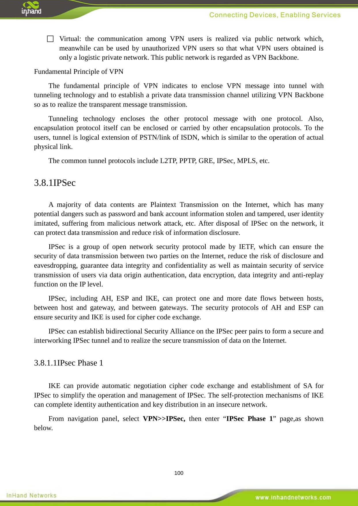  100  Virtual: the communication among VPN users is realized via public network which, meanwhile can be used by unauthorized VPN users so that what VPN users obtained is only a logistic private network. This public network is regarded as VPN Backbone.   Fundamental Principle of VPN   The fundamental principle of VPN indicates  to enclose VPN message into tunnel with tunneling technology and to establish a private data transmission channel utilizing VPN Backbone so as to realize the transparent message transmission.   Tunneling technology encloses the other protocol message with one protocol. Also, encapsulation protocol itself can be enclosed or carried by other encapsulation protocols. To the users, tunnel is logical extension of PSTN/link of ISDN, which is similar to the operation of actual physical link.   The common tunnel protocols include L2TP, PPTP, GRE, IPSec, MPLS, etc.   3.8.1IPSec A majority of data contents  are Plaintext Transmission on the Internet, which has many potential dangers such as password and bank account information stolen and tampered, user identity imitated, suffering from malicious network attack, etc. After disposal of IPSec on the network, it can protect data transmission and reduce risk of information disclosure.   IPSec is a group of open network security protocol made by IETF, which can ensure the security of data transmission between two parties on the Internet, reduce the risk of disclosure and eavesdropping, guarantee data integrity and confidentiality as well as maintain security of service transmission of users via data origin authentication, data encryption, data integrity and anti-replay function on the IP level.   IPSec, including AH, ESP and IKE, can protect one and more date flows between  hosts, between  host and gateway, and between gateways. The security protocols of AH and ESP can ensure security and IKE is used for cipher code exchange.   IPSec can establish bidirectional Security Alliance on the IPSec peer pairs to form a secure and interworking IPSec tunnel and to realize the secure transmission of data on the Internet.   3.8.1.1IPsec Phase 1 IKE can provide automatic negotiation cipher code exchange and establishment of SA for IPSec to simplify the operation and management of IPSec. The self-protection mechanisms of IKE can complete identity authentication and key distribution in an insecure network.   From navigation panel, select VPN>>IPSec, then enter &ldquo;IPSec Phase 1&rdquo; page,as shown below. 