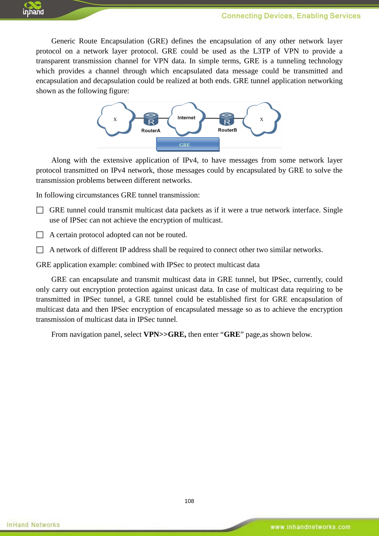  108 Generic Route Encapsulation (GRE) defines the encapsulation of any other network layer protocol on a network layer protocol. GRE could be used as the L3TP of VPN to provide a transparent transmission channel for VPN data. In simple terms, GRE is a tunneling technology which provides a channel through which encapsulated data message could be transmitted and encapsulation and decapsulation could be realized at both ends. GRE tunnel application networking shown as the following figure:  Along with the extensive application of IPv4, to have messages from some network layer protocol transmitted on IPv4 network, those messages could by encapsulated by GRE to solve the transmission problems between different networks.   In following circumstances GRE tunnel transmission:    GRE tunnel could transmit multicast data packets as if it were a true network interface. Single use of IPSec can not achieve the encryption of multicast.   A certain protocol adopted can not be routed.       A network of different IP address shall be required to connect other two similar networks.     GRE application example: combined with IPSec to protect multicast data GRE can encapsulate and transmit multicast data in GRE tunnel, but IPSec, currently, could only carry out encryption protection against unicast data. In case of multicast data requiring to be transmitted in IPSec tunnel, a GRE tunnel could be established first for GRE encapsulation of multicast data and then IPSec encryption of encapsulated message so as to achieve the encryption transmission of multicast data in IPSec tunnel.   From navigation panel, select VPN>>GRE, then enter &ldquo;GRE&rdquo; page,as shown below. X  X GRE 