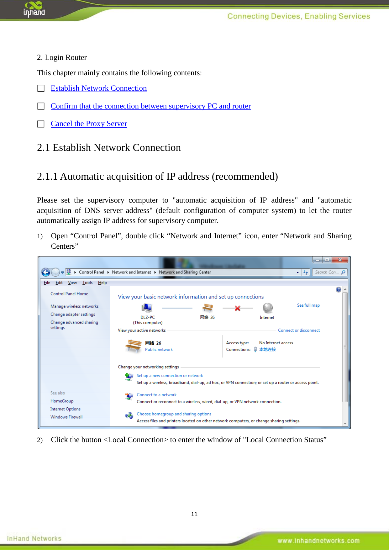  11  2. Login Router This chapter mainly contains the following contents:   Establish Network Connection Confirm that the connection between supervisory PC and router  Cancel the Proxy Server   2.1 Establish Network Connection 2.1.1 Automatic acquisition of IP address (recommended) Please set the supervisory computer to "automatic acquisition of IP address" and "automatic acquisition of DNS server address" (default configuration of computer system) to let the router automatically assign IP address for supervisory computer. 1)  Open &ldquo;Control Panel&rdquo;, double click &ldquo;Network and Internet&rdquo; icon, enter &ldquo;Network and Sharing Centers&rdquo;    2)  Click the button <Local Connection> to enter the window of "Local Connection Status&rdquo; 