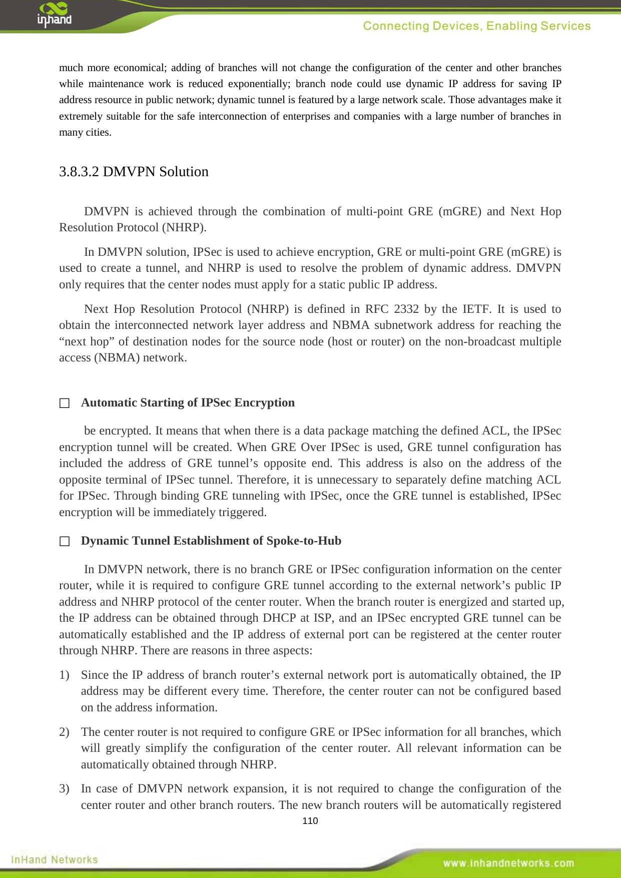  110 much more economical; adding of branches will not change the configuration of the center and other branches while maintenance work is reduced exponentially; branch node could use dynamic IP address for saving IP address resource in public network; dynamic tunnel is featured by a large network scale. Those advantages make it extremely suitable for the safe interconnection of enterprises and companies with a large number of branches in many cities.   3.8.3.2 DMVPN Solution   DMVPN  is achieved through the combination of multi-point GRE (mGRE) and Next Hop Resolution Protocol (NHRP). In DMVPN solution, IPSec is used to achieve encryption, GRE or multi-point GRE (mGRE) is used to create a tunnel, and NHRP is used to resolve the problem of dynamic address. DMVPN only requires that the center nodes must apply for a static public IP address. Next Hop Resolution Protocol (NHRP) is defined in RFC 2332 by the IETF. It is used to obtain the interconnected network layer address and NBMA subnetwork address for reaching the &ldquo;next hop&rdquo; of destination nodes for the source node (host or router) on the non-broadcast multiple access (NBMA) network.   Automatic Starting of IPSec Encryption be encrypted. It means that when there is a data package matching the defined ACL, the IPSec encryption tunnel will be created. When GRE Over IPSec is used, GRE tunnel configuration has included the address of GRE tunnel&rsquo;s opposite end. This address is also on the address of the opposite terminal of IPSec tunnel. Therefore, it is unnecessary to separately define matching ACL for IPSec. Through binding GRE tunneling with IPSec, once the GRE tunnel is established, IPSec encryption will be immediately triggered.  Dynamic Tunnel Establishment of Spoke-to-Hub In DMVPN network, there is no branch GRE or IPSec configuration information on the center router, while it is required to configure GRE tunnel according to the external network&rsquo;s public IP address and NHRP protocol of the center router. When the branch router is energized and started up, the IP address can be obtained through DHCP at ISP, and an IPSec encrypted GRE tunnel can be automatically established and the IP address of external port can be registered at the center router through NHRP. There are reasons in three aspects: 1)  Since the IP address of branch router&rsquo;s external network port is automatically obtained, the IP address may be different every time. Therefore, the center router can not be configured based on the address information. 2)  The center router is not required to configure GRE or IPSec information for all branches, which will greatly simplify the configuration of the center router. All relevant information can be automatically obtained through NHRP. 3)  In case of DMVPN network expansion, it is not required to change the configuration of the center router and other branch routers. The new branch routers will be automatically registered 