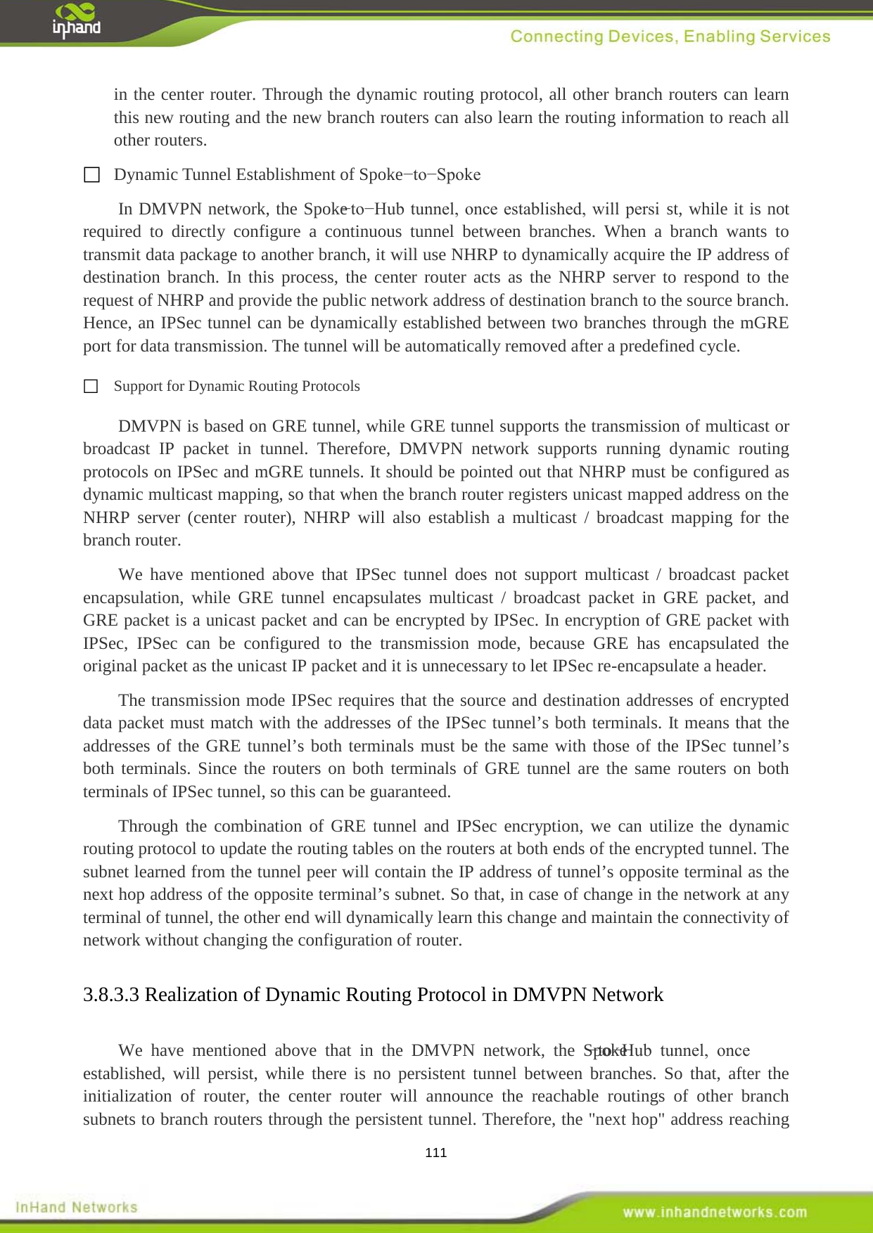  111 in the center router. Through the dynamic routing protocol, all other branch routers can learn this new routing and the new branch routers can also learn the routing information to reach all other routers.  Dynamic Tunnel Establishment of Spoke&minus;to&minus;Spoke In DMVPN network, the Spoke&minus;to&minus;Hub tunnel, once established, will persi st, while it is not required to directly configure a continuous tunnel between branches. When a branch wants to transmit data package to another branch, it will use NHRP to dynamically acquire the IP address of destination branch. In this process, the center router acts as the NHRP server to respond to the request of NHRP and provide the public network address of destination branch to the source branch. Hence, an IPSec tunnel can be dynamically established between two branches through the mGRE port for data transmission. The tunnel will be automatically removed after a predefined cycle.  Support for Dynamic Routing Protocols DMVPN is based on GRE tunnel, while GRE tunnel supports the transmission of multicast or broadcast IP packet in tunnel. Therefore, DMVPN network supports running dynamic routing protocols on IPSec and mGRE tunnels. It should be pointed out that NHRP must be configured as dynamic multicast mapping, so that when the branch router registers unicast mapped address on the               NHRP server (center router), NHRP will also establish a multicast / broadcast mapping for the branch router.   We have mentioned above that IPSec tunnel does not support multicast / broadcast packet encapsulation, while GRE tunnel encapsulates multicast / broadcast packet in GRE packet, and GRE packet is a unicast packet and can be encrypted by IPSec. In encryption of GRE packet with IPSec, IPSec can be configured to the transmission mode, because GRE has encapsulated the original packet as the unicast IP packet and it is unnecessary to let IPSec re-encapsulate a header. The transmission mode IPSec requires that the source and destination addresses of encrypted data packet must match with the addresses of the IPSec tunnel&rsquo;s both terminals. It means that the addresses of the GRE tunnel&rsquo;s both terminals must be the same with those of the IPSec tunnel&rsquo;s both terminals. Since the routers on both terminals of GRE tunnel are the same routers on both terminals of IPSec tunnel, so this can be guaranteed. Through the combination of GRE tunnel and IPSec encryption, we can utilize the dynamic routing protocol to update the routing tables on the routers at both ends of the encrypted tunnel. The subnet learned from the tunnel peer will contain the IP address of tunnel&rsquo;s opposite terminal as the next hop address of the opposite terminal&rsquo;s subnet. So that, in case of change in the network at any terminal of tunnel, the other end will dynamically learn this change and maintain the connectivity of network without changing the configuration of router. 3.8.3.3 We have mentioned above that in the DMVPN network, the Spoke&minus;to&minus;Hub  tunnel,  once established, will persist, while there is no persistent tunnel between branches. So that, after the initialization of router, the center router will announce the reachable routings of other branch subnets to branch routers through the persistent tunnel. Therefore, the "next hop" address reaching Realization of Dynamic Routing Protocol in DMVPN Network 