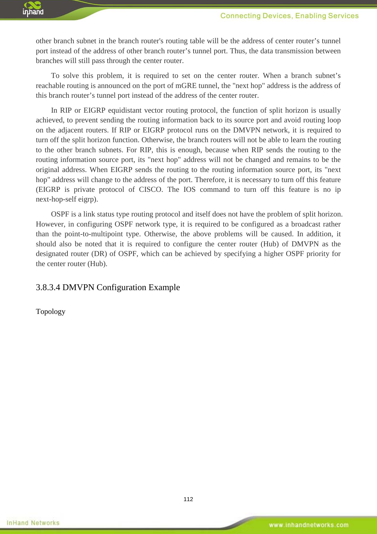  112 other branch subnet in the branch router's routing table will be the address of center router&rsquo;s tunnel port instead of the address of other branch router&rsquo;s tunnel port. Thus, the data transmission between branches will still pass through the center router. To solve this problem, it is required to set on the center router. When a branch subnet&rsquo;s reachable routing is announced on the port of mGRE tunnel, the "next hop" address is the address of this branch router&rsquo;s tunnel port instead of the address of the center router.   In RIP or EIGRP equidistant vector routing protocol, the function of split horizon is usually achieved, to prevent sending the routing information back to its source port and avoid routing loop on the adjacent routers. If RIP or EIGRP protocol runs on the DMVPN network, it is required to turn off the split horizon function. Otherwise, the branch routers will not be able to learn the routing to the other branch subnets. For RIP, this is enough, because when RIP sends the routing to the routing information source port, its "next hop" address will not be changed and remains to be the original address. When EIGRP sends the routing to the routing information source port, its "next hop" address will change to the address of the port. Therefore, it is necessary to turn off this feature (EIGRP is private protocol of CISCO. The IOS command to turn off this feature is no ip next-hop-self eigrp). OSPF is a link status type routing protocol and itself does not have the problem of split horizon. However, in configuring OSPF network type, it is required to be configured as a broadcast rather than the point-to-multipoint type. Otherwise, the above problems will be caused. In addition, it should also be noted that it is required to configure the center router (Hub) of DMVPN as the designated router (DR) of OSPF, which can be achieved by specifying a higher OSPF priority for the center router (Hub). 3.8.3.4 DMVPN Configuration Example     Topology    