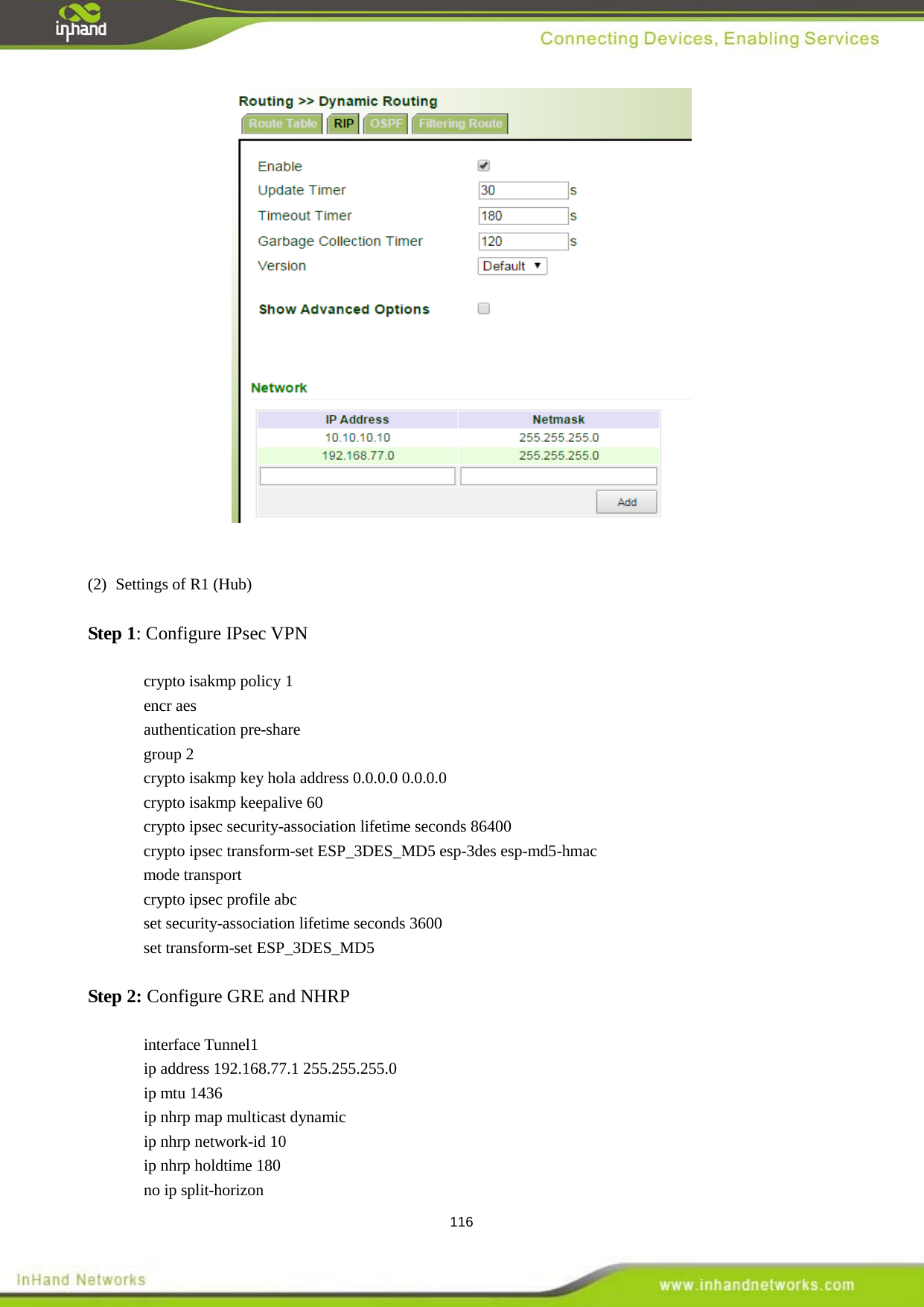  116    (2)  Settings of R1 (Hub)  Step 1: Configure IPsec VPN  crypto isakmp policy 1 encr aes authentication pre-share group 2 crypto isakmp key hola address 0.0.0.0 0.0.0.0 crypto isakmp keepalive 60 crypto ipsec security-association lifetime seconds 86400 crypto ipsec transform-set ESP_3DES_MD5 esp-3des esp-md5-hmac mode transport crypto ipsec profile abc set security-association lifetime seconds 3600 set transform-set ESP_3DES_MD5  Step 2: Configure GRE and NHRP  interface Tunnel1 ip address 192.168.77.1 255.255.255.0 ip mtu 1436 ip nhrp map multicast dynamic ip nhrp network-id 10 ip nhrp holdtime 180 no ip split-horizon 