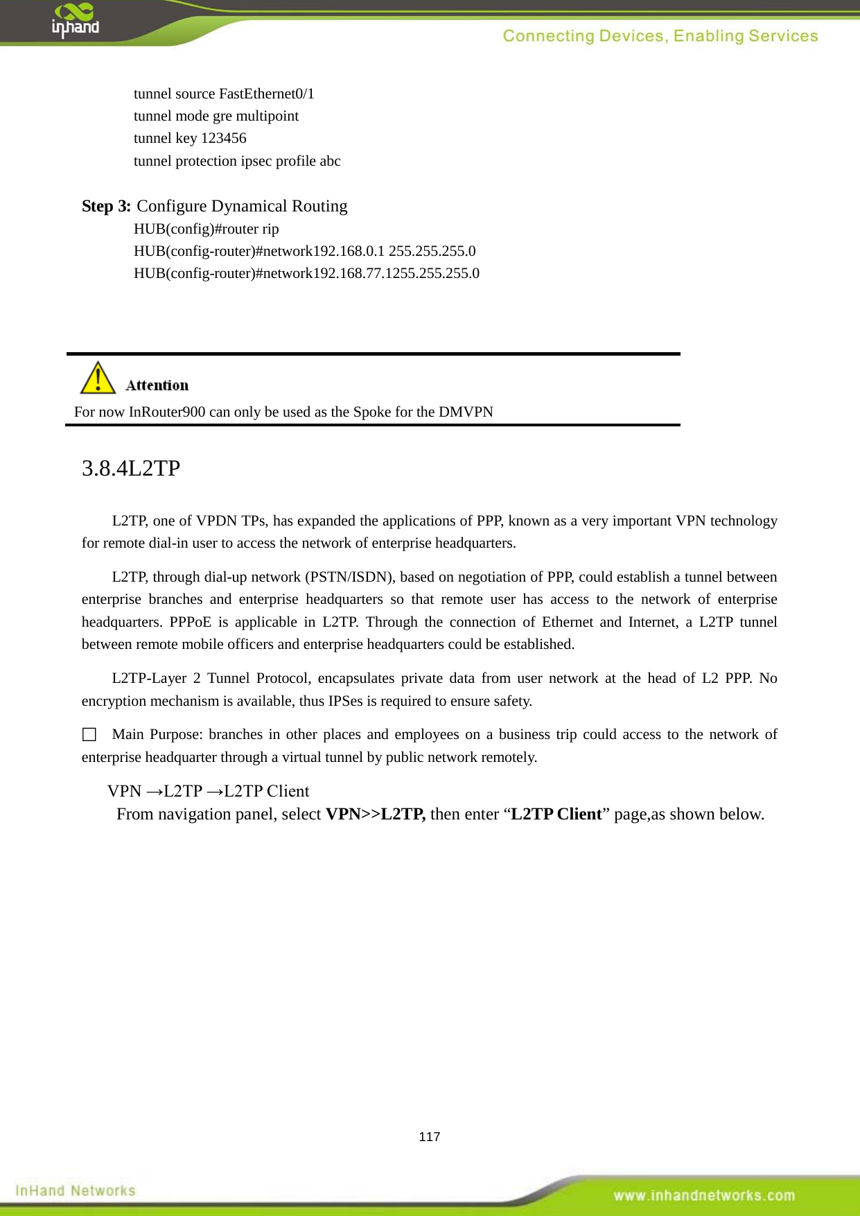  117 tunnel source FastEthernet0/1 tunnel mode gre multipoint tunnel key 123456 tunnel protection ipsec profile abc  Step 3: Configure Dynamical Routing HUB(config)#router rip HUB(config-router)#network192.168.0.1 255.255.255.0 HUB(config-router)#network192.168.77.1255.255.255.0     For now InRouter900 can only be used as the Spoke for the DMVPN 3.8.4L2TP L2TP, one of VPDN TPs, has expanded the applications of PPP, known as a very important VPN technology for remote dial-in user to access the network of enterprise headquarters.   L2TP, through dial-up network (PSTN/ISDN), based on negotiation of PPP, could establish a tunnel between enterprise branches and enterprise headquarters so that remote user has access to the network of enterprise headquarters. PPPoE is applicable in L2TP. Through the connection of Ethernet and Internet, a L2TP tunnel between remote mobile officers and enterprise headquarters could be established.   L2TP-Layer 2 Tunnel Protocol, encapsulates private data from user network at the head of L2 PPP. No encryption mechanism is available, thus IPSes is required to ensure safety.    Main Purpose: branches in other places and employees on a business trip could access to the network of enterprise headquarter through a virtual tunnel by public network remotely.   VPN &rarr;L2TP &rarr;L2TP Client From navigation panel, select VPN>>L2TP, then enter &ldquo;L2TP Client&rdquo; page,as shown below. 
