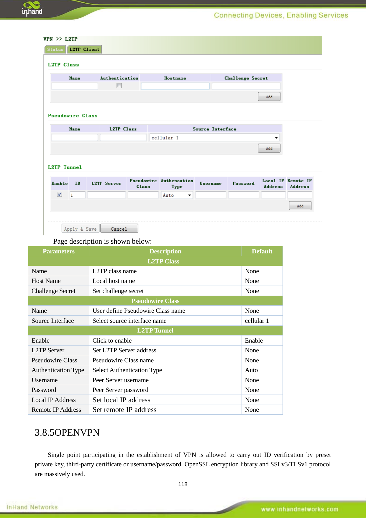  118  Page description is shown below: Parameters Description Default      L2TP Class   Name L2TP class name  None Host Name  Local host name  None Challenge Secret   Set challenge secret  None Pseudowire Class Name   User define Pseudowire Class name  None Source Interface   Select source interface name cellular 1 L2TP Tunnel   Enable   Click to enable   Enable   L2TP Server Set L2TP Server address  None Pseudowire Class Pseudowire Class name  None Authentication Type   Select Authentication Type     Auto Username Peer Server username    None Password Peer Server password  None Local IP Address   Set local IP address None Remote IP Address   Set remote IP address None 3.8.5OPENVPN Single point participating in the establishment of VPN is allowed to carry out ID verification by preset private key, third-party certificate or username/password. OpenSSL encryption library and SSLv3/TLSv1 protocol are massively used.   