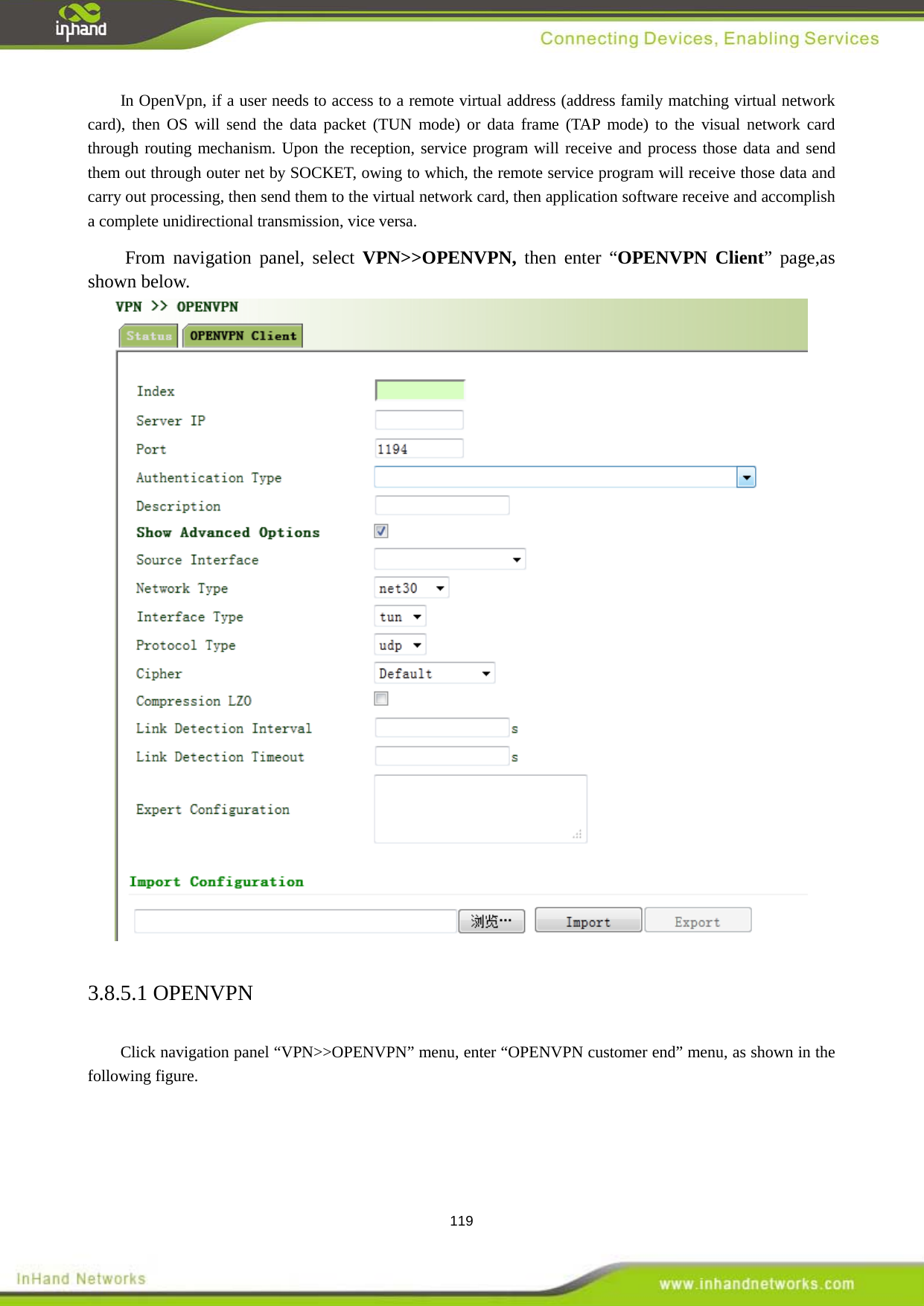  119 In OpenVpn, if a user needs to access to a remote virtual address (address family matching virtual network card), then OS will send the data packet (TUN mode) or data frame (TAP mode) to the visual network card through routing mechanism. Upon the reception, service program will receive and process those data and send them out through outer net by SOCKET, owing to which, the remote service program will receive those data and carry out processing, then send them to the virtual network card, then application software receive and accomplish a complete unidirectional transmission, vice versa.   From navigation panel, select VPN>>OPENVPN, then enter &ldquo;OPENVPN Client&rdquo; page,as shown below.  3.8.5.1 OPENVPN Click navigation panel &ldquo;VPN>>OPENVPN&rdquo; menu, enter &ldquo;OPENVPN customer end&rdquo; menu, as shown in the following figure.   