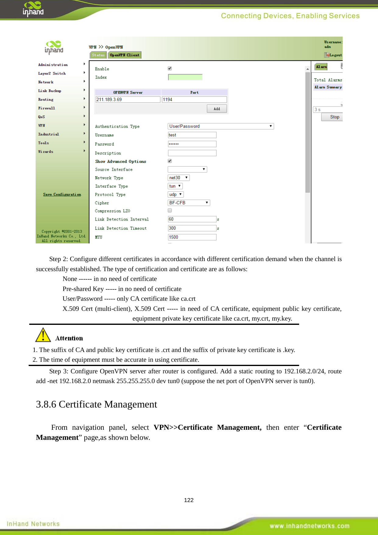  122   Step 2: Configure different certificates in accordance with different certification demand when the channel is successfully established. The type of certification and certificate are as follows:   None ------ in no need of certificate Pre-shared Key ----- in no need of certificate User/Password ----- only CA certificate like ca.crt X.509 Cert (multi-client), X.509 Cert ----- in need of CA certificate, equipment public key certificate, equipment private key certificate like ca.crt, my.crt, my.key.  1. The suffix of CA and public key certificate is .crt and the suffix of private key certificate is .key.   2. The time of equipment must be accurate in using certificate.   Step 3: Configure OpenVPN server after router is configured. Add a static routing to 192.168.2.0/24, route add -net 192.168.2.0 netmask 255.255.255.0 dev tun0 (suppose the net port of OpenVPN server is tun0). 3.8.6 Certificate Management From navigation panel, select VPN>>Certificate Management, then enter &ldquo;Certificate Management&rdquo; page,as shown below. 
